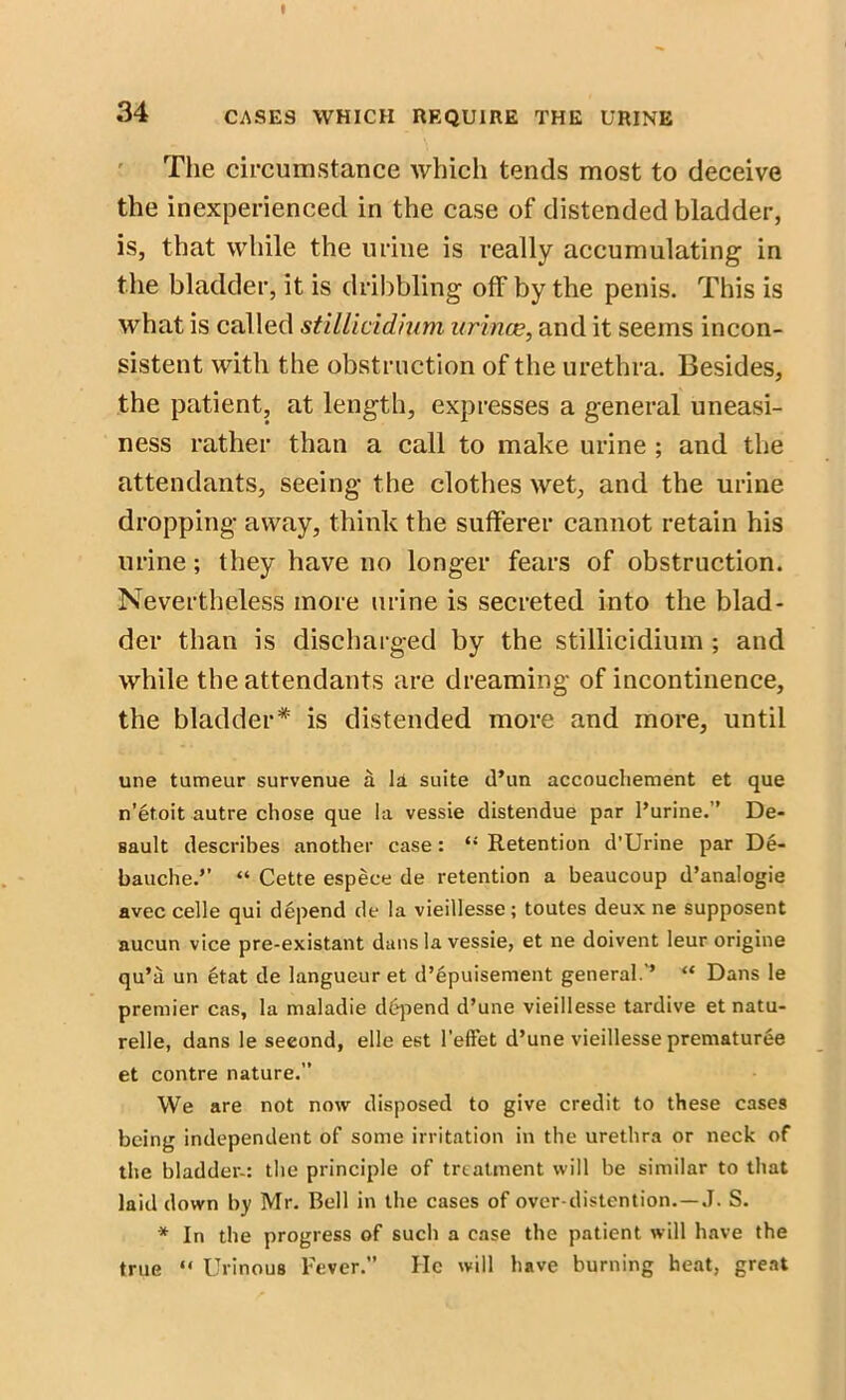 The circumstance which tends most to deceive the inexperienced in the case of distended bladder, is, that while the urine is really accumulating in the bladder, it is dribbling off by the penis. This is what is called stillicidhim urince, and it seems incon- sistent with the obstruction of the urethra. Besides, the patient, at length, expresses a general uneasi- ness rather than a call to make urine ; and the attendants, seeing the clothes wet, and the urine dropping away, think the sufferer cannot retain his urine; they have no longer fears of obstruction. Nevertheless more urine is secreted into the blad- der than is discharged by the stillicidium ; and while the attendants are dreaming of incontinence, the bladder* is distended more and more, until une tumeur survenue a la suite d’un accouchement et que n’et.oit autre chose que la vessie distendue par l’urine.” De- sault describes another case: “ Retention d’Urine par De- bauche.’’ “ Cette espece de retention a beaucoup d’analogie avec celle qui depend de la vieillesse; toutes deux ne supposent aucun vice pre-existant dans la vessie, et ne doivent leur origine qu’a un etat de langueur et d’epuisement general. ’ “ Dans le premier cas, la maladie depend d’une vieillesse tardive et natu- relle, dans le seeond, elle est l’effet d’une vieillesse prematuree et contre nature.” We are not now disposed to give credit to these cases being independent of some irritation in the urethra or neck of the bladder-: the principle of treatment will be similar to that laid down by Mr. Bell in the cases of over-distention.—J. S. * In the progress of such a case the patient will have the true “ Urinous Fever.” He will have burning heat, great