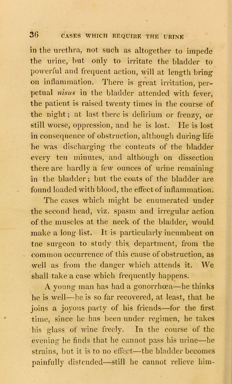 in the urethra, not such as altogether to impede the urine, but only to irritate the bladder to powerful and frequent action, will at length bring on inflammation. There is great irritation, per- petual nisus in the bladder attended with fever, the patient is raised twenty times in the course of the night; at last there is delirium or frenzy, or still worse, oppression, and he is lost. He is lost in consequence of obstruction, although during life he was discharging the contents of the bladder every ten minutes, and although on dissection there are hardly a few ounces of urine remaining in the bladder; but the coats of the bladder are found loaded with blood, the effect of inflammation. The cases which might be enumerated under the second head, viz. spasm and irregular action of the muscles at the neck of the bladder, would make a long list. It is particularly incumbent on tne surgeon to study this department, from the common occurrence of this cause of obstruction, as well as from the danger which attends it. We shall take a case which frequently happens. A young man has had a gonorrhoea—he thinks he is well—he is so far recovered, at least, that he joins a joyous party of his friends—for the first time, since he has been under regimen, he takes liis glass of wine freely. In the course of the evening he finds that he cannot pass his urine—he strains, but it is to no effect—the bladder becomes painfully distended—still he cannot relieve him-