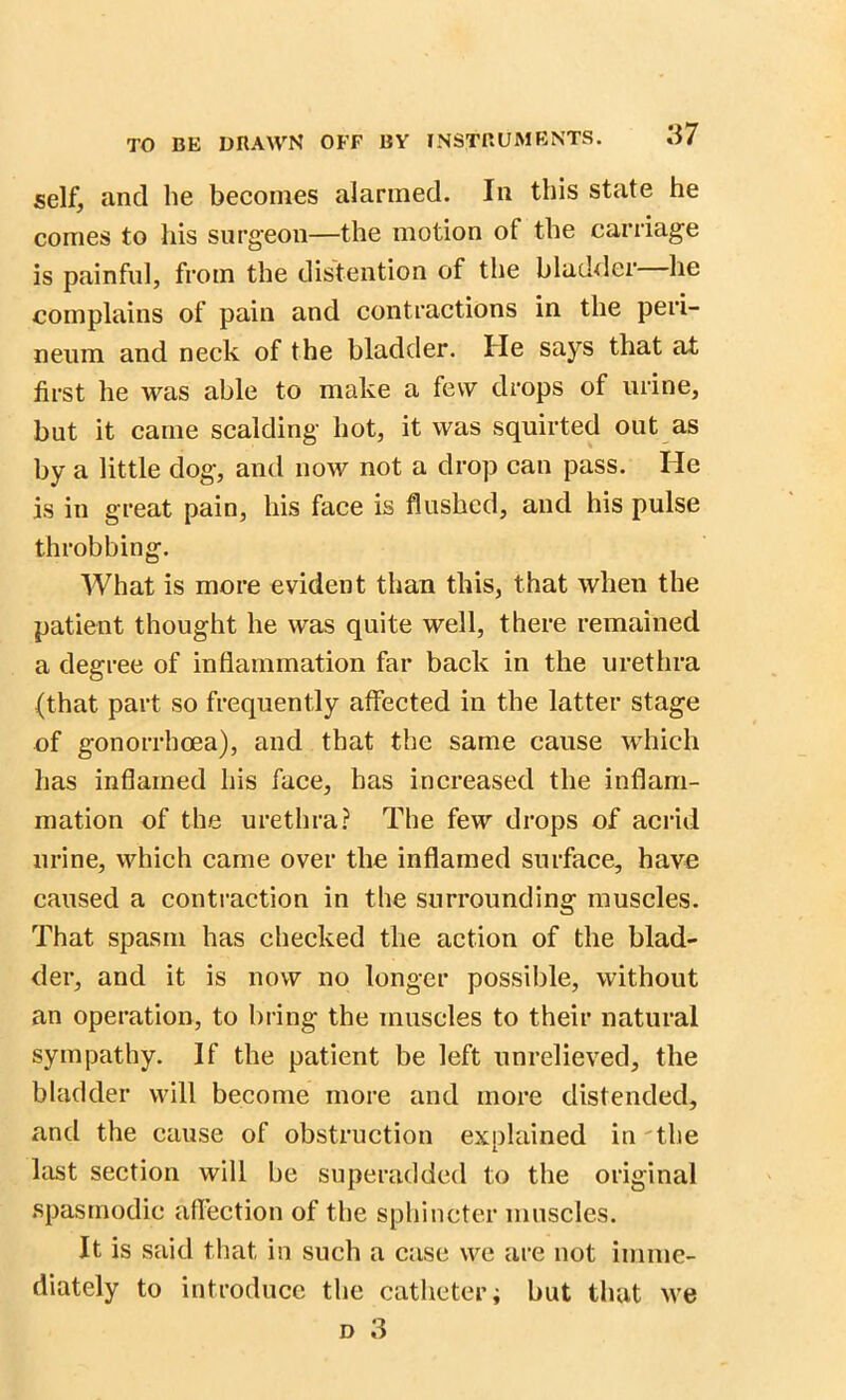 self, and lie becomes alarmed. In this state he comes to his surgeon—the motion of the carriage is painful, from the distention of the bladder he complains of pain and contractions in the peri- neum and neck of the bladder. He says that at first he was able to make a few drops of urine, but it came scalding hot, it was squirted out as by a little dog, and now not a drop can pass. He is in great pain, his face is flushed, and his pulse throbbing. What is more evident than this, that when the patient thought he was quite well, there remained a degree of inflammation far back in the urethra (that part so frequently affected in the latter stage of gonorrhoea), and that the same cause which has inflamed his face, has increased the inflam- mation of the urethra? The few drops of acrid urine, which came over the inflamed surface, have caused a contraction in the surrounding muscles. That spasm has checked the action of the blad- der, and it is now no longer possible, without an operation, to bring the muscles to their natural sympathy. If the patient be left unrelieved, the bladder will become more and more distended, and the cause of obstruction explained in the last section will be superadded to the original spasmodic affection of the sphincter muscles. It is said that in such a case we are not imme- diately to introduce the catheter; but that we