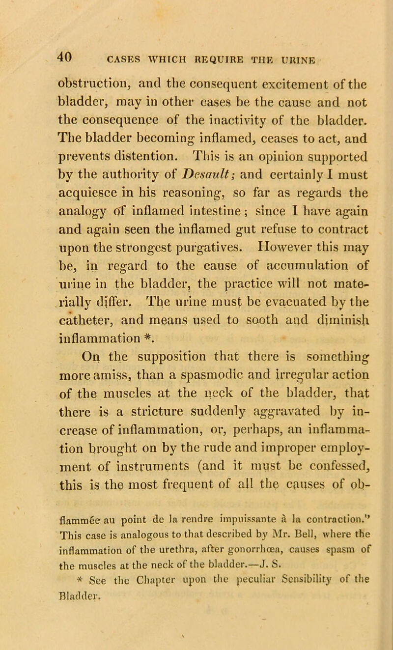 obstruction, and the consequent excitement of the bladder, may in other cases be the cause and not the consequence of the inactivity of the bladder. The bladder becoming inflamed, ceases to act, and prevents distention. This is an opinion supported by the authority of Desault; and certainly I must acquiesce in his reasoning, so far as regards the analogy of inflamed intestine; since I have again and again seen the inflamed gut refuse to contract upon the strongest purgatives. However this may be, in regard to the cause of accumulation of urine in the bladder, the practice will not mate- rially differ. The urine must be evacuated by the catheter, and means used to sooth and diminish inflammation *. On the supposition that there is something more amiss, than a spasmodic and irregular action of the muscles at the neck of the bladder, that there is a stricture suddenly aggravated by in- crease of inflammation, or, perhaps, an inflamma- tion brought on by the rude and improper employ- ment of instruments (and it must be confessed, this is the most frequent of all the causes of ob- flammee au point de la rend re impuissante la contraction.” This case is analogous to that described by Mr. Bell, where the inflammation of the urethra, after gonorrhoea, causes spasm of the muscles at the neck of the bladder.—J. S. * See the Chapter upon the peculiar Sensibility of the Bladder.