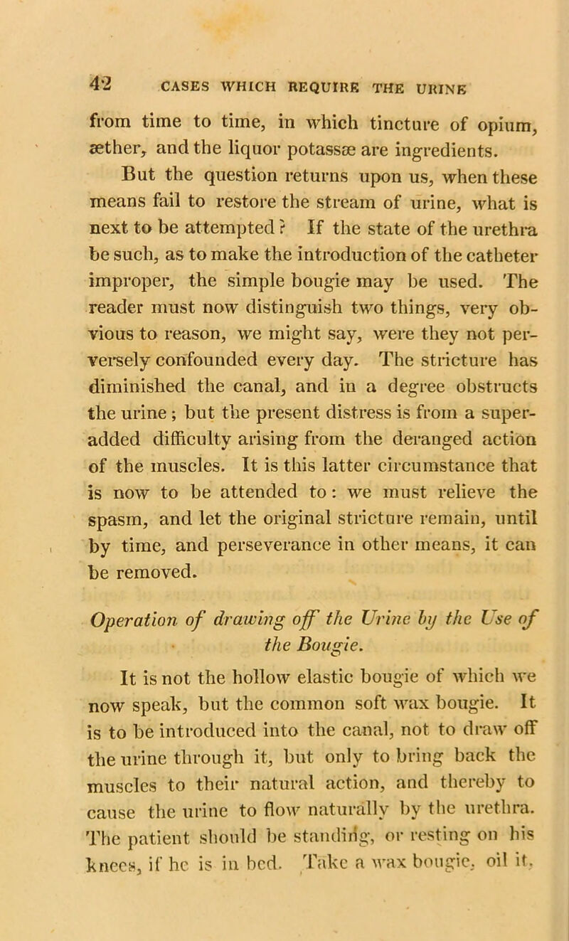 4*2 from time to time, in which tincture of opium, sether, and the liquor potassse are ingredients. But the question returns upon us, when these means fail to restore the stream of urine, what is next to be attempted ? If the state of the urethra be such, as to make the introduction of the catheter improper, the simple bougie may be used. The reader must now distinguish two things, very ob- vious to reason, we might say, were they not per- versely confounded every day. The stricture has diminished the canal, and in a degree obstructs the urine ; but the present distress is from a super- added difficulty arising from the deranged action of the muscles. It is this latter circumstance that is now to be attended to: we must relieve the spasm, and let the original stricture remain, until by time, and perseverance in other means, it can be removed. Operation of drawing off the Urine by the Use of the Bougie. It is not the hollow elastic bougie of which we now speak, but the common soft wax bougie. It is to be introduced into the canal, not to draw off the urine through it, but only to bring back the muscles to their natural action, and thereby to cause the urine to flow naturally by the urethra. The patient should be standing, or resting on his knees, if he is in bed. Take a wax bougie, oil it,