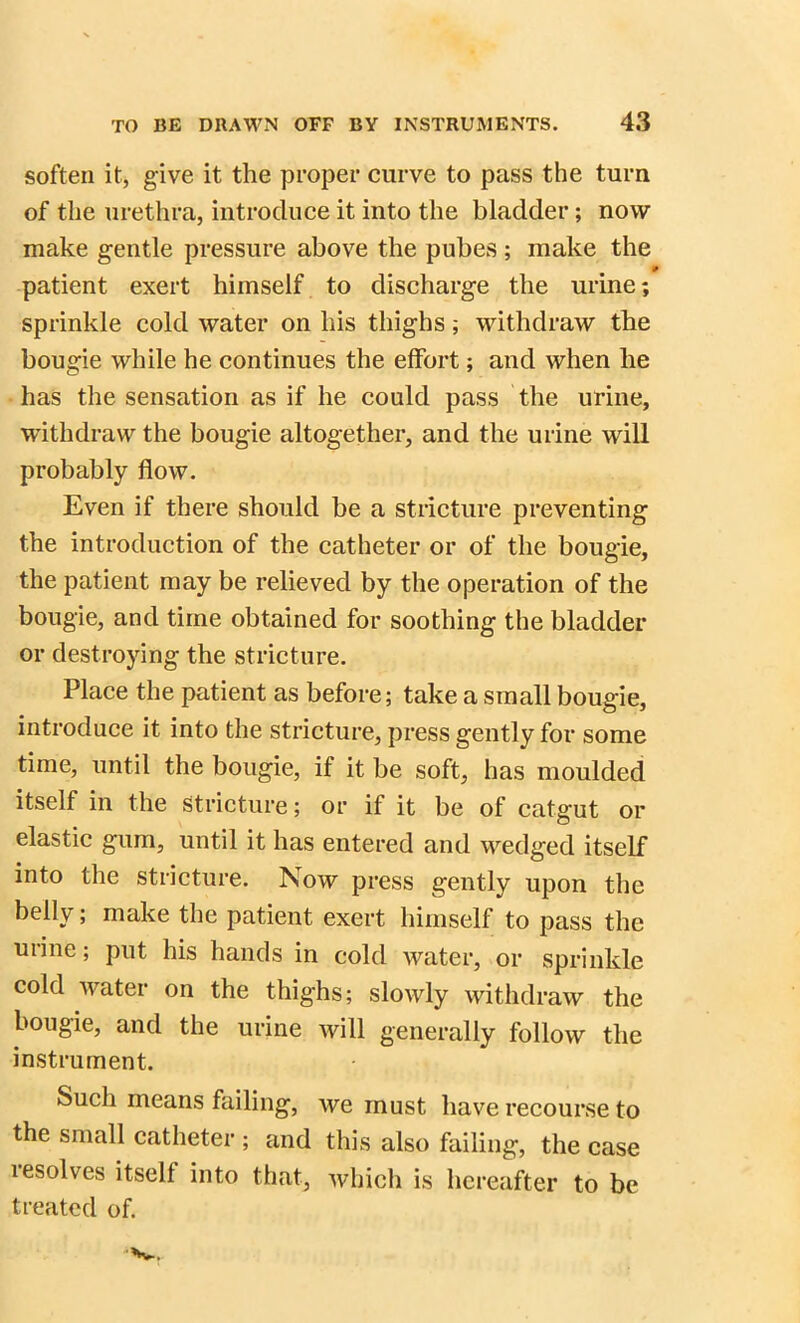 soften it, give it the proper curve to pass the turn of the urethra, introduce it into the bladder; now make gentle pressure above the pubes ; make the patient exert himself to discharge the urine; sprinkle cold water on his thighs; withdraw the bougie while he continues the effort; and when he has the sensation as if he could pass the urine, withdraw the bougie altogether, and the urine will probably flow. Even if there should be a stricture preventing the introduction of the catheter or of the bougie, the patient may be relieved by the operation of the bougie, and time obtained for soothing the bladder or destroying the stricture. Place the patient as before; take a small bougie, introduce it into the stricture, press gently for some time, until the bougie, if it be soft, has moulded itself in the Stricture; or if it be of catgut or elastic gum, until it has entered and wedged itself into the stricture. Now press gently upon the belly; make the patient exert himself to pass the urine; put his hands in cold water, or sprinkle cold water on the thighs; slowly withdraw the bougie, and the urine will generally follow the instrument. Such means failing, we must have recourse to the small catheter ; and this also failing, the case resolves itself into that, which is hereafter to be treated of.