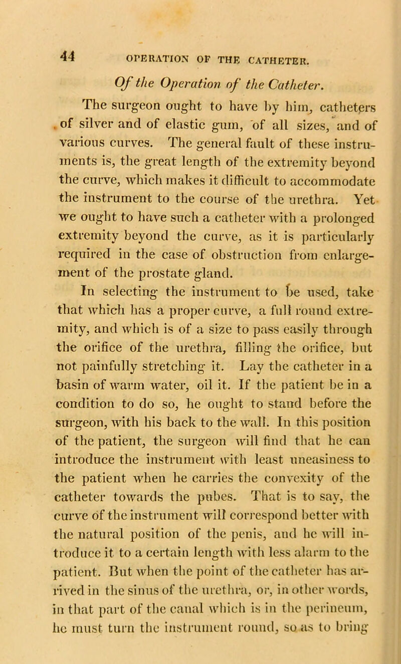 Of the Operation of the Catheter. The surgeon ought to have hy hiin_, catheters . of silver and of elastic guin, of all sizes, and of various curves. The general fault of these instru- ments is, the great length of the extremity beyond the curve, which makes it difficult to accommodate the instrument to the course of the urethra. Yet we ought to have such a catheter with a prolonged extremity beyond the curve, as it is particularly required in the case of obstruction from enlarge- ment of the prostate gland. In selecting the instrument to (>e used, take that which has a proper curve, a full round extre- mity, and which is of a size to pass easily through the orifice of the urethra, filling the orifice, but not painfully stretching it. Lay the catheter in a basin of warm water, oil it. If the patient be in a condition to do so, he ought to stand before the surgeon, with his back to the wall. In this position of the patient, the surgeon will find that he can introduce the instrument with least uneasiness to the patient when he carries the convexity of the catheter towards the pubes. That is to say, the curve of the instrument will correspond better with the natural position of the penis, and he will in- troduce it to a certain length with less alarm to the patient. But when the point of the catheter has ar- rived in the sinus of the urethra, or, in other wards, in that part of the canal which is in the perineum, he must turn the instrument round, so as to bring