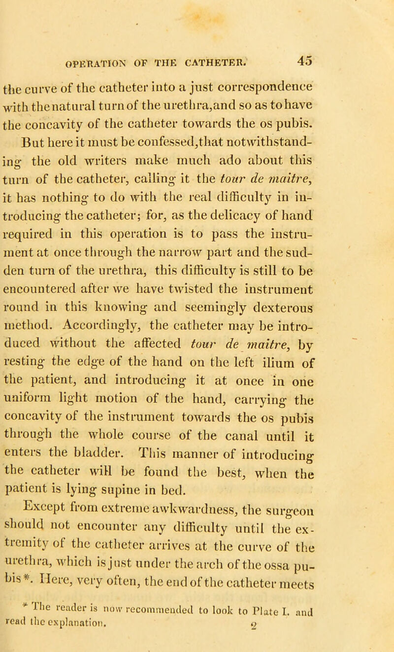 the curve of the catheter into a just correspondence with the natural turn of the urethra,and so as to have the concavity of the catheter towards the os pubis. But here it must be confessed,that notwithstand- ing the old writers make much ado about this turn of the catheter, calling- it the tour de maitre, it has nothing to do with the real difficulty in in- troducing the catheter; for, as the delicacy of hand required in this operation is to pass the instru- ment at once through the narrow part and the sud- den turn of the urethra, this difficulty is still to be encountered after we have twisted the instrument round in this knowing and seemingly dexterous method. Accordingly, the catheter may be intro- duced without the affected tour de maitre, by resting the edge of the hand on the left ilium of the patient, and introducing it at once in one uniform light motion of the hand, carrying the concavity of the instrument towards the os pubis through the whole course of the canal until it enters the bladder. This manner of introducing the catheter will be found the best, when the patient is lying supine in bed. Except from extreme awkwardness, the surgeon should not encounter any difficulty until the ex- tremity ot the catheter arrives at the curve of the urethra, which is just under the arch of the ossa pu- bis*. Here, very often, the end of the catheter meets * f,ie reader is now recommended to look to Plate I. and read the explanation. 2