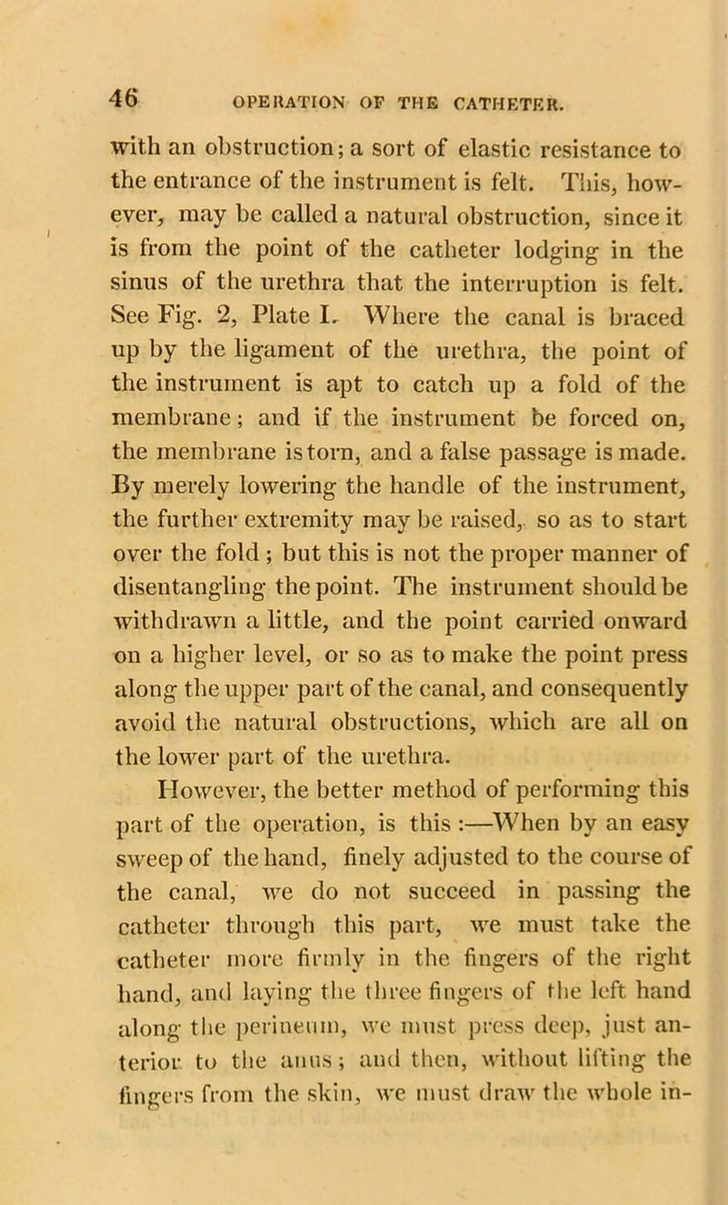 with an obstruction; a sort of elastic resistance to the entrance of the instrument is felt. This, how- ever, may be called a natural obstruction, since it is from the point of the catheter lodging in the sinus of the urethra that the interruption is felt. See Fig. 2, Plate I. Where the canal is braced up by the ligament of the urethra, the point of the instrument is apt to catch up a fold of the membrane; and if the instrument be forced on, the membrane is torn, and a false passage is made. By merely lowering the handle of the instrument, the further extremity may be raised, so as to start over the fold ; but this is not the proper manner of disentangling the point. The instrument should be withdrawn a little, and the point carried onward on a higher level, or so as to make the point press along the upper part of the canal, and consequently avoid the natural obstructions, which are all on the lower part of the urethra. However, the better method of performing this part of the operation, is this :—When by an easy sweep of the hand, finely adjusted to the course of the canal, we do not succeed in passing the catheter through this part, we must take the catheter more firmly in the fingers of the right hand, and laying the three fingers of the left hand along the perineum, we must press deep, just an- terior to the anus; and then, without lifting the fingers from the skin, we must draw the whole in-