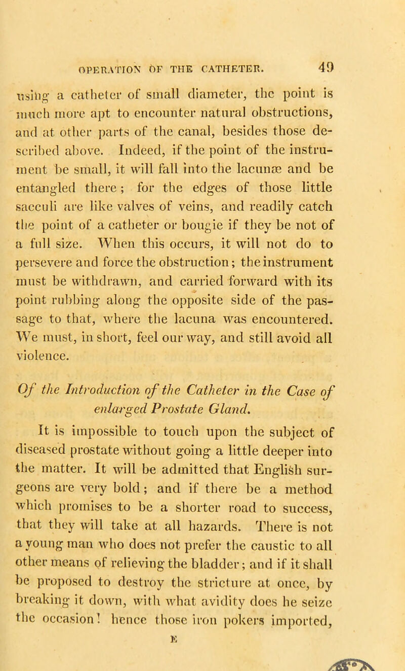 using a catheter of small diameter, the point is much more apt to encounter natural obstructions, and at other parts of the canal, besides those de- scribed above. Indeed, if the point of the instru- ment be small, it will fall into the lacunae and be entangled there; for the edges of those little sacculi are like valves of veins, and readily catch the point of a catheter or bougie if they be not of a full size. When this occurs, it will not do to persevere and force the obstruction; the instrument must be withdrawn, and carried forward with its •» point rubbing along the opposite side of the pas- sage to that, where the lacuna was encountered. We must, in short, feel our way, and still avoid all violence. Of the Introduction of the Catheter in the Case of enlarged Prostate Gland. It is impossible to touch upon the subject of diseased prostate without going a little deeper into the matter. It will be admitted that English sur- geons are very bold; and if there be a method which promises to be a shorter road to success, that they will take at all hazards. There is not a young man who does not prefer the caustic to all other means ot relieving the bladder; and if it shall be proposed to destroy the stricture at once, by breaking it down, with what avidity does he seize the occasion! hence those iron pokers imported, E