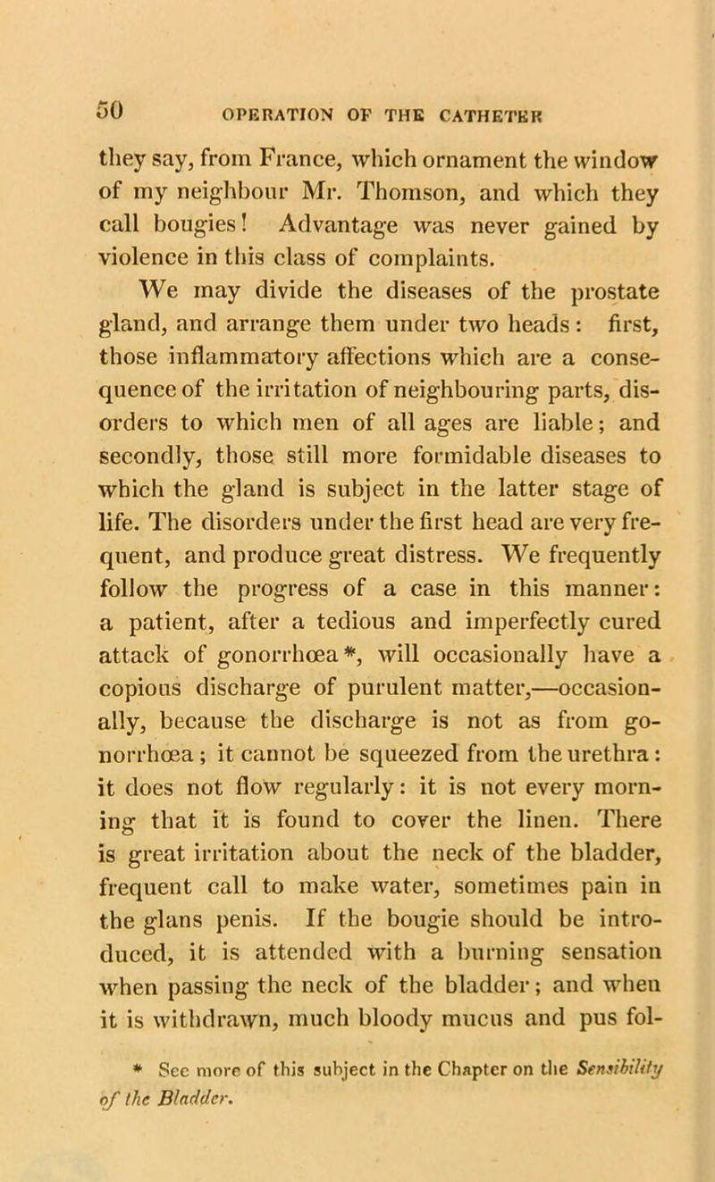 they say, from France, which ornament the window of my neighbour Mr. Thomson, and which they call bougies! Advantage was never gained by violence in this class of complaints. We may divide the diseases of the prostate gland, and arrange them under two heads: first, those inflammatory affections which are a conse- quence of the irritation of neighbouring parts, dis- orders to which men of all ages are liable; and secondly, those still more formidable diseases to which the gland is subject in the latter stage of life. The disorders under the first head are very fre- quent, and produce great distress. We frequently follow the progress of a case in this manner: a patient, after a tedious and imperfectly cured attack of gonorrhoea*, will occasionally have a copious discharge of purulent matter,—occasion- ally, because the discharge is not as from go- norrhoea ; it cannot be squeezed from the urethra: it does not flow regularly: it is not every morn- ing that it is found to cover the linen. There is great irritation about the neck of the bladder, frequent call to make water, sometimes pain in the glans penis. If the bougie should be intro- duced, it is attended with a burning sensation when passing the neck of the bladder; and when it is withdrawn, much bloody mucus and pus fol- # See more of this subject in the Chapter on the Sensibility of the Bladder.