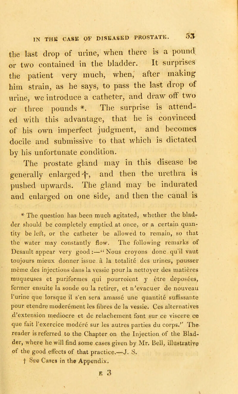 the last drop of urine, when there is a pound or two contained in the bladder. It surprises the patient very much, when, after making him strain, as he says, to pass the last drop of urine, we introduce a catheter, and draw oft two or three pounds *. The surprise is attend- ed with this advantage, that he is convinced of his own imperfect judgment, and becomes docile and submissive to that which is dictated by his unfortunate condition. The prostate gland may in this disease be generally enlarged and then the urethra is pushed upwards. The gland may be indurated and enlarged on one side, and then the canal is * The question has been much agitated, whether the blad- der should be completely emptied at once, or a certain quan- tity be left, or the catheter be allowed to remain, so that the water may constantly flow. The following remarks of Desault appear very good:—“Nous croyons done qu’il vaut toujours mieux donner issue a la totalite des urines, pousser meme des injections dans la vessie pour la nettoyer des matieres muqueuses et puriformes qui pourroient y etre deposees, fermer ensuite la sonde ou la retirer, et n’evacuer de nouveau l’urine que lorsque il s’en sera amasse une quantity suffissante pour etendre moderement les fibres de la vessie. Ces alternatives d’extension mediocre et de relachement font sur ce viscere ce que fait l'exercice modere sur les autres parties du corps.’’ The reader is referred to the Chapter on the Injection of the Blad- der, where he will find some cases given by Mr. Bell, illustrative of the good effects of that practice.—J. S. ! See Cases in the Appendix.