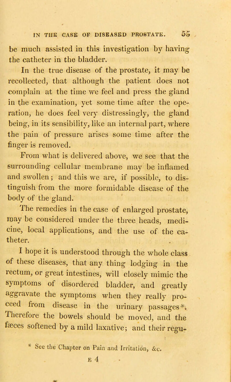 be much assisted in this investigation by having the catheter in the bladder. In the true disease of the prostate, it may be recollected, that although the patient does not complain at the time we feel and press the gland in the examination, yet some time after the ope- ration, he does feel very distressingly, the gland being, in its sensibility, like an internal part, where the pain of pressure arises some time after the finger is removed. From what is delivered above, we see that the surrounding cellular membrane may be inflamed and swollen; and this we are, if possible, to dis- tinguish from the more formidable disease of the body of the gland. The remedies in the case of enlarged prostate, may be considered under the three heads, medi- cine, local applications, and the use of the ca- theter. I hope it is understood through the whole class of these diseases, that any thing lodging in the rectum, or great intestines, will closely mimic the symptoms of disordered bladder, and greatly aggravate the symptoms when they really pro- ceed from disease in the urinary passages*, therefore the bowels should be moved, and the feces softened by a mild laxative; and their regu- * See the Chapter on Pain and Irritation, &c.