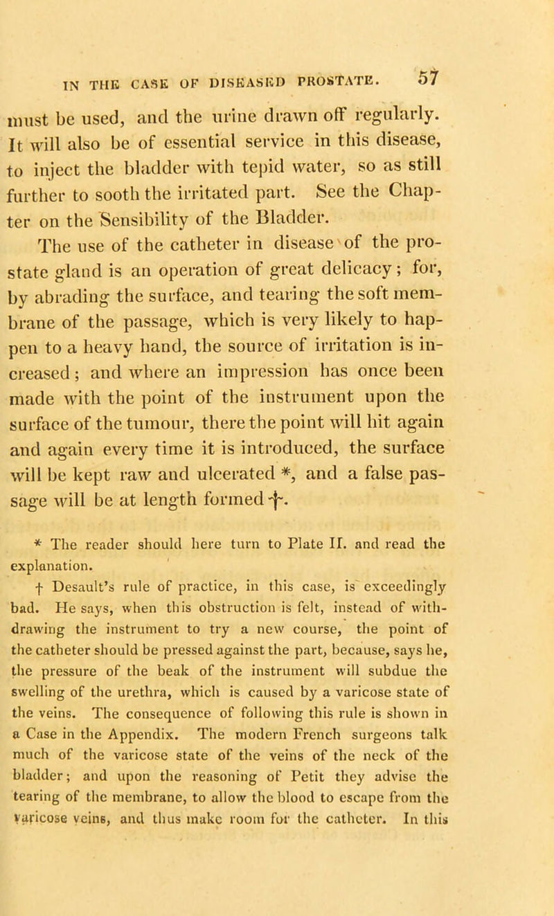 must be used, and the urine drawn off regularly. It will also be of essential service in this disease, to inject the bladder with tepid water, so as still further to sooth the irritated part. See the Chap- ter on the Sensibility of the Bladder. The use of the catheter in disease of the pro- state gland is an operation of great delicacy; for, by abrading the surface, and tearing the soft mem- brane of the passage, which is very likely to hap- pen to a heavy hand, the source of irritation is in- creased ; and where an impression has once been made with the point of the instrument upon the surface of the tumour, there the point will hit again and again every time it is introduced, the surface will be kept raw and ulcerated *, and a false pas- sage will be at length formed -f*. * The reader should here turn to Plate II. and read the explanation. f Desault’s rule of practice, in this case, is exceedingly bad. He says, when this obstruction is felt, instead of with- drawing the instrument to try a new course, the point of the catheter should be pressed against the part, because, says he, the pressure of the beak of the instrument will subdue the swelling of the urethra, which is caused by a varicose state of the veins. The consequence of following this rule is shown in a Case in the Appendix. The modern French surgeons talk much of the varicose state of the veins of the neck of the bladder; and upon the reasoning of Petit they advise the tearing of the membrane, to allow the blood to escape from the varicose veins, and thus make room for the catheter. In this