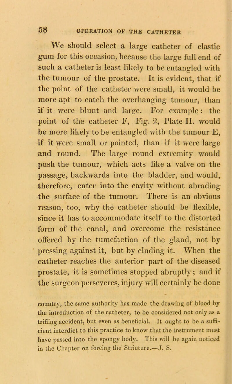 We should select a large catheter of elastic gum for this occasion, because the large full end of such a catheter is least likely to be entangled with the tumour of the prostate. It is evident, that if the point of the catheter were small, it would be more apt to catch the overhanging tumour, than if it were blunt and large. For example: the point of the catheter F, Fig. 2, Plate II. would be more likely to be entangled with the tumour E, if it were small or pointed, than if it were large and round. The large round extremity would push the tumour, which acts like a valve on the passage, backwards into the bladder, and would, therefore, enter into the cavity without abrading the surface of the tumour. There is an obvious reason, too, why the catheter should be flexible, since it bas to accommodate itself to the distorted form of the canal, and overcome the resistance offered by the tumefaction of the gland, not by pressing against it, but by eluding it. When the catheter reaches the anterior part of the diseased prostate, it is sometimes stopped abruptly; and if the surgeon perseveres, injury will certainly be done country, the same authority has made the drawing of blood by the introduction of the catheter, to be considered not only as a trifling accident, but even as beneficial. It ought to be a suffi- cient interdict to this practice to know that the instrument must have passed into the spongy body. This will be again noticed in the Chapter on forcing the Stricture.—J. S.