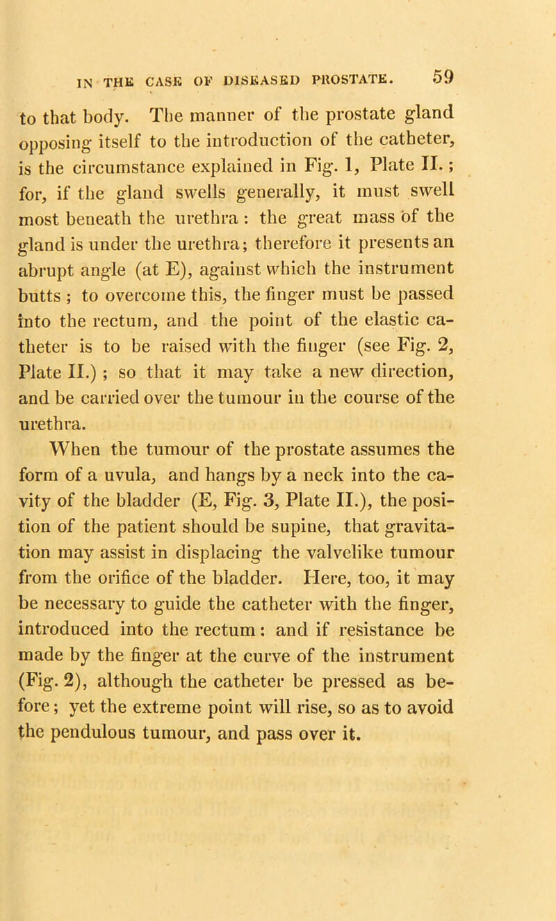 to that body. The manner of the prostate gland opposing itself to the introduction of the catheter, is the circumstance explained in Fig. 1, Plate II.; for, if the gland swells generally, it must swell most beneath the urethra : the great mass of the gland is under the urethra; therefore it presents ail abrupt angle (at E), against which the instrument butts ; to overcome this, the finger must be passed into the rectum, and the point of the elastic ca- theter is to be raised with the finger (see Fig. 2, Plate II.) ; so that it may take a new direction, and be carried over the tumour in the course of the urethra. When the tumour of the prostate assumes the form of a uvula, and hangs by a neck into the ca- vity of the bladder (E, Fig. 3, Plate II.), the posi- tion of the patient should be supine, that gravita- tion may assist in displacing the valvelike tumour from the orifice of the bladder. Mere, too, it may be necessary to guide the catheter with the finger, introduced into the rectum: and if resistance be made by the finger at the curve of the instrument (Fig. 2), although the catheter be pressed as be- fore ; yet the extreme point will rise, so as to avoid the pendulous tumour, and pass over it.