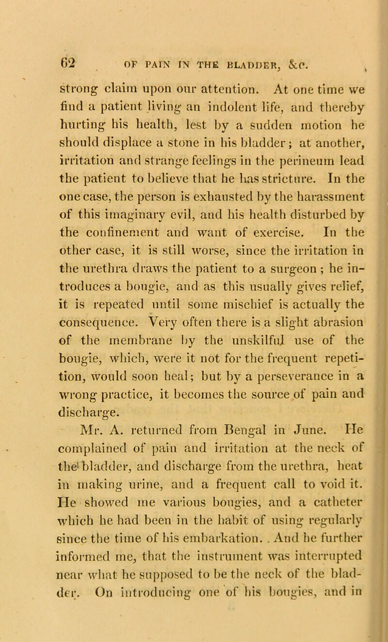 strong claim upon our attention. At one time we find a patient living an indolent life, and thereby hurting his health, lest by a sudden motion he should displace a stone in his bladder; at another, irritation and strange feelings in the perineum lead the patient to believe that he has stricture. In the one case, the person is exhausted by the harassment of this imaginary evil, and his health disturbed by the confinement and want of exercise. In the other case, it is still worse, since the irritation in the urethra draws the patient to a surgeon ; he in- troduces a bougie, and as this usually gives relief, it is repeated until some mischief is actually the consequence. Very often there is a slight abrasion of the membrane by the unskilful use of the bougie, which, were it not for the frequent repeti- tion, would soon heal; but by a perseverance in a wrong practice, it becomes the source of pain and discharge. Mr. A. returned from Bengal in June. lie complained of pain and irritation at the neck of the1 bladder, and discharge from the urethra, heat in making urine, and a frequent call to void it. He showed me various bougies, and a catheter which he had been in the habit of using regularly since the time of his embarkation. . And he further informed me, that the instrument was interrupted near what he supposed to be the neck of the blad- der. On introducing one of his bougies, and in