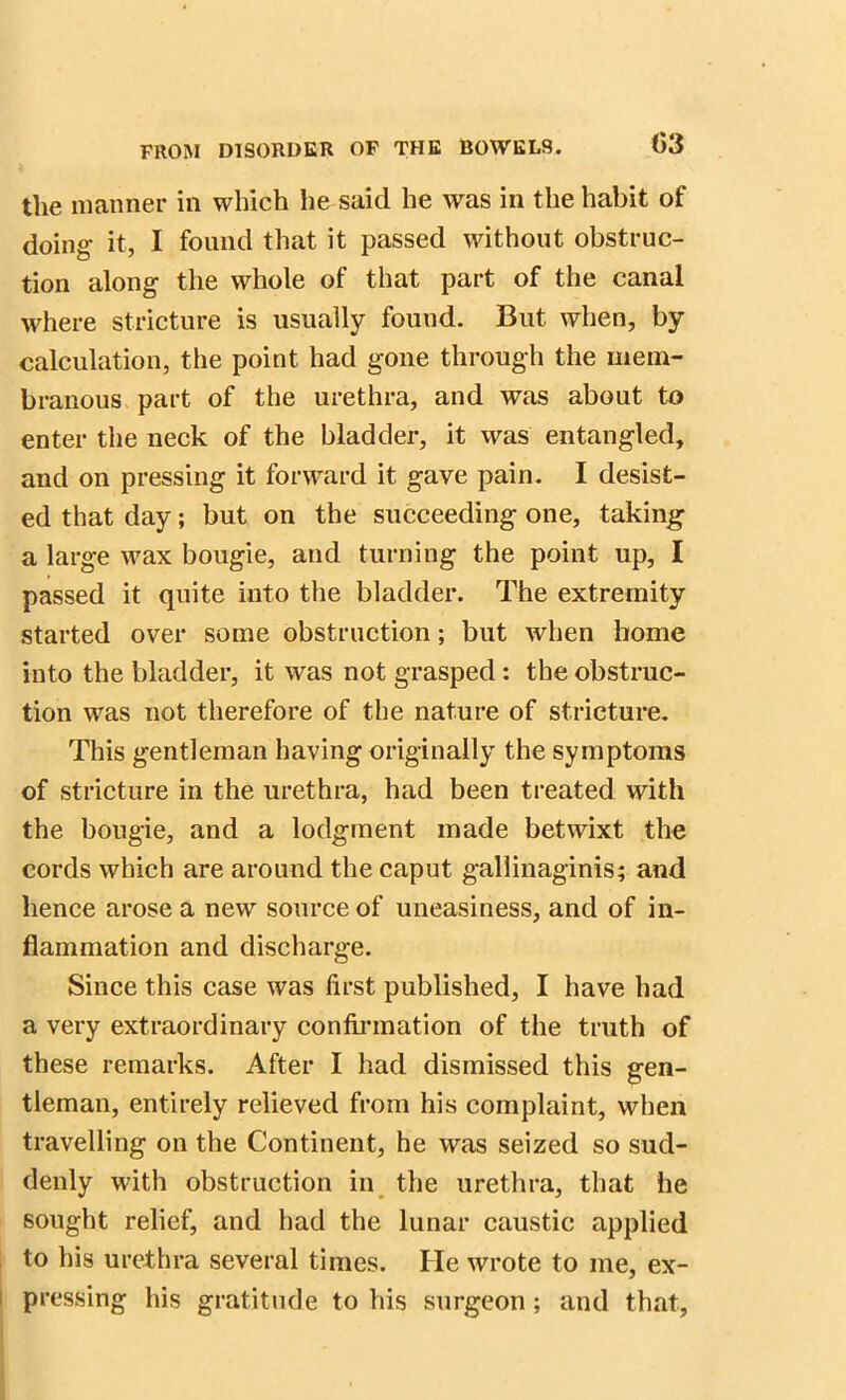 the manner in which he said he was in the habit of doing it, I found that it passed without obstruc- tion along the whole of that part of the canal where stricture is usually found. But when, by calculation, the point had gone through the mem- branous part of the urethra, and was about to enter the neck of the bladder, it was entangled, and on pressing it forward it gave pain. I desist- ed that day; but on the succeeding one, taking a large wax bougie, and turning the point up, I passed it quite into the bladder. The extremity started over some obstruction; but when home into the bladder, it was not grasped: the obstruc- tion was not therefore of the nature of stricture. This gentleman having originally the symptoms of stricture in the urethra, had been treated with the bougie, and a lodgment made betwixt the cords which are around the caput gallinaginis; and hence arose a new source of uneasiness, and of in- flammation and discharge. Since this case was first published, I have had a very extraordinary confirmation of the truth of these remarks. After I had dismissed this gen- tleman, entirely relieved from his complaint, when travelling on the Continent, he was seized so sud- denly with obstruction in the urethra, that he sought relief, and had the lunar caustic applied to his urethra several times. He wrote to me, ex- pressing his gratitude to his surgeon; and that,