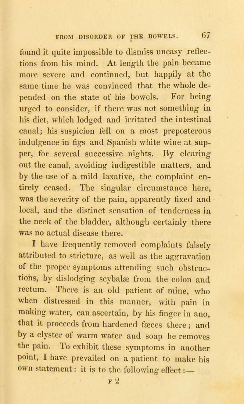 found it quite impossible to dismiss uneasy reflec- tions from his mind. At length the pain became more severe and continued, hut happily at the same time he was convinced that the whole de- pended on the state of his bowels. For being urged to consider, if there was not something in his diet, which lodged and irritated the intestinal canal; his suspicion fell on a most preposterous indulgence in figs and Spanish white wine at sup- per, for several successive nights. By clearing out the canal, avoiding indigestible matters, and by the use of a mild laxative, the complaint en- tirely ceased. The singular circumstance here, was the severity of the pain, apparently fixed and local, and the distinct sensation of tenderness in the neck of the bladder, although certainly there was no actual disease there. I have frequently removed complaints falsely attributed to stricture, as well as the aggravation of the proper symptoms attending such obstruc- tions, by dislodging scybalse from the colon and rectum. There is an old patient of mine, who when distressed in this manner, with pain in making water, can ascertain, by his finger in ano, that it proceeds from hardened faeces there; and by a clyster of warm water and soap he removes the pain. To exhibit these symptoms in another point, I have prevailed on a patient to make his own statement: it is to the following effect:—