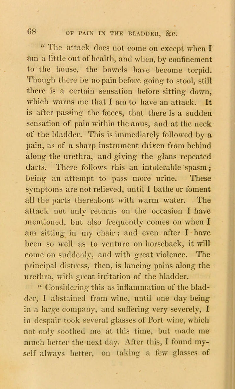 “ riic attack does not come on except, when I am a little out ol health, and when, by confinement to the house, the bowels have become torpid. Though there he no pain before going to stool, still there is a certain sensation before sitting down, which warns me that I am to have an attack. It is after passing the faeces, that there is a sadden sensation of pain within the anus, and at the neck of the bladder. This is immediately followed by a pain, as of a sharp instrument driven from behind along the urethra, and giving the glans repeated darts. There follows this an intolerable spasm; being an attempt to pass more urine. These symptoms are not relieved, until I bathe or foment all the parts thereabout with warm water. The attack not only returns on the occasion I have mentioned, but also frequently comes on when I am sitting in my chair ; and even after I have been so well as to venture on horseback, it will come on suddenly, and with great violence. The principal distress, then, is lancing pains along the urethra, with great irritation of the bladder. “ Considering this as inflammation of the blad- der, I abstained from wine, until one day being in a large company, and suffering very severely, I in despair took several glasses of Port wine, which not only soothed me at this time, but made me much better the next day. After this, I found my- self always better, on taking a few glasses of