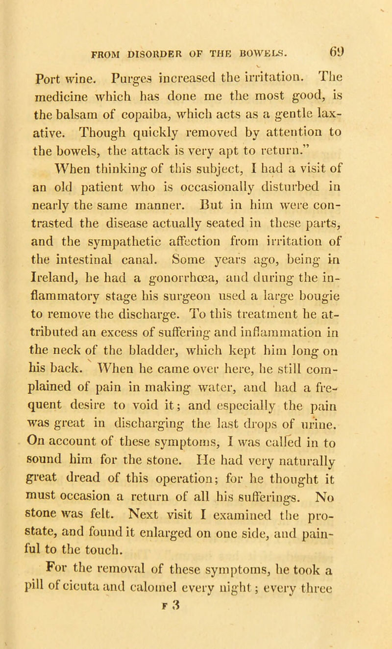 Port wine. Purges increased the irritation. The medicine which has done me the most good, is the balsam of copaiha, which acts as a gentle lax- ative. Though quickly removed by attention to the bowels, the attack is very apt to return.” When thinking of this subject, I had a visit of an old patient who is occasionally disturbed in nearly the same manner. But in him were con- trasted the disease actually seated in these parts, and the sympathetic affection from irritation of the intestinal canal. Some years ago, being in Ireland, he had a gonorrhoea, and during the in- flammatory stage his surgeon used a large bougie to remove the discharge. To this treatment he at- tributed an excess of suffering and inflammation in the neck of the bladder, which kept him long on his back. When he came over here, he still com- plained of pain in making water, and had a fre- quent desire to void it; and especially the pain was great in discharging the last drops of urine. On account of these symptoms, I was called in to sound him for the stone. lie had very naturally- great dread of this operation; for he thought it must occasion a return of all his sufferings. No stone was felt. Next visit I examined the pro- state, and found it enlarged on one side, and pain- ful to the touch. For the removal of these symptoms, he took a pill of cicuta and calomel every night; every three f 3