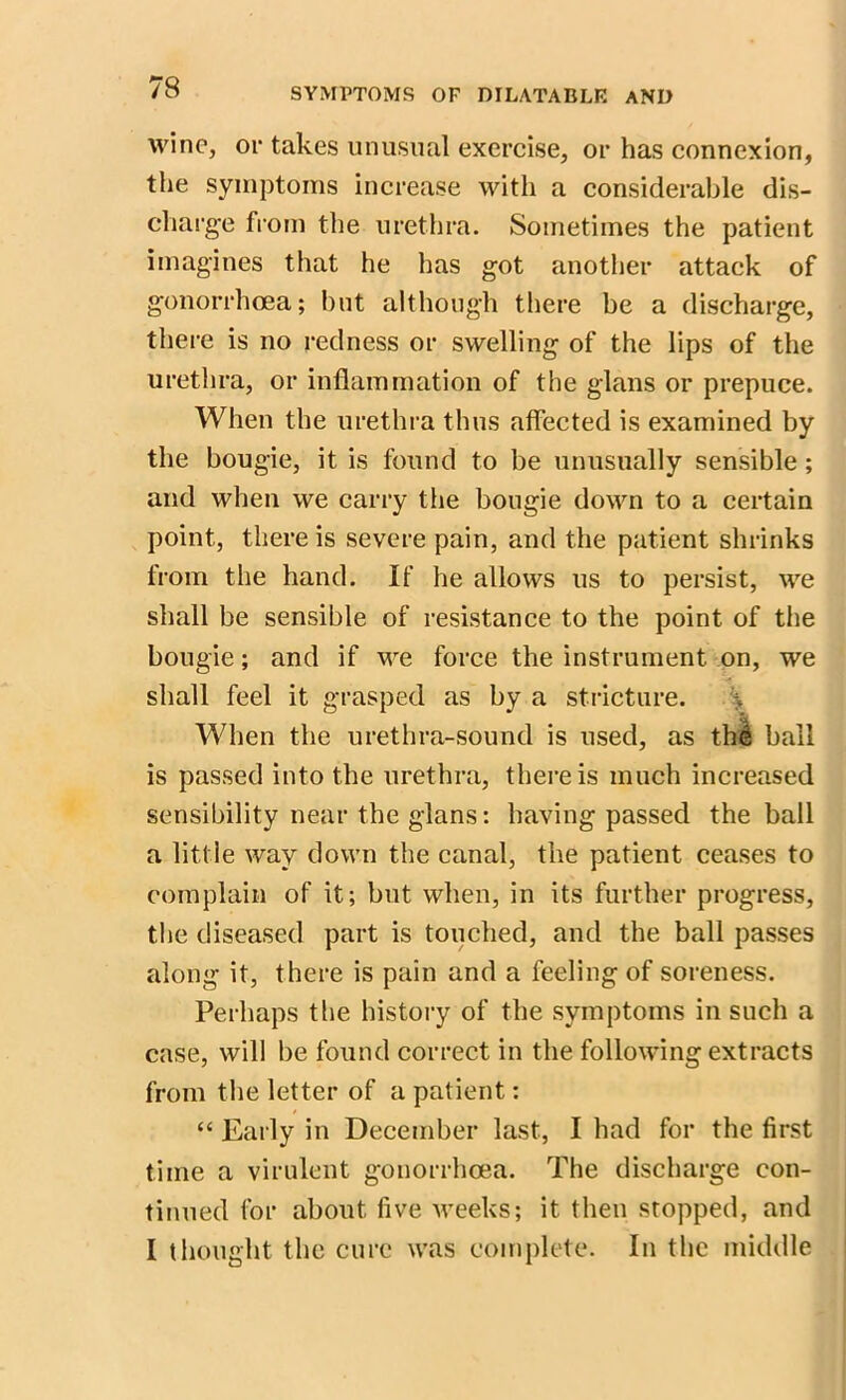 wine, oi* takes unusual exercise, or has connexion, the symptoms increase with a considerable dis- charge from the urethra. Sometimes the patient imagines that he has got another attack of gonorrhoea; but although there be a discharge, there is no redness or swelling of the lips of the urethra, or inflammation of the glans or prepuce. When the urethra thus affected is examined by the bougie, it is found to be unusually sensible; and when we carry the bougie down to a certain point, there is severe pain, and the patient shrinks from the hand. If he allows us to persist, we shall be sensible of resistance to the point of the bougie; and if we force the instrument on, we shall feel it grasped as by a stricture. \ When the urethra-sound is used, as thi ball is passed into the urethra, there is much increased sensibility near the glans: having passed the ball a little way down the canal, the patient ceases to complain of it; but when, in its further progress, the diseased part is touched, and the ball passes along it, there is pain and a feeling of soreness. Perhaps the history of the symptoms in such a case, will be found correct in the following extracts from the letter of a patient: “ Early in December last, I had for the first time a virulent gonorrhoea. The discharge con- tinued for about five weeks; it then stopped, and I thought the cure was complete. In the middle