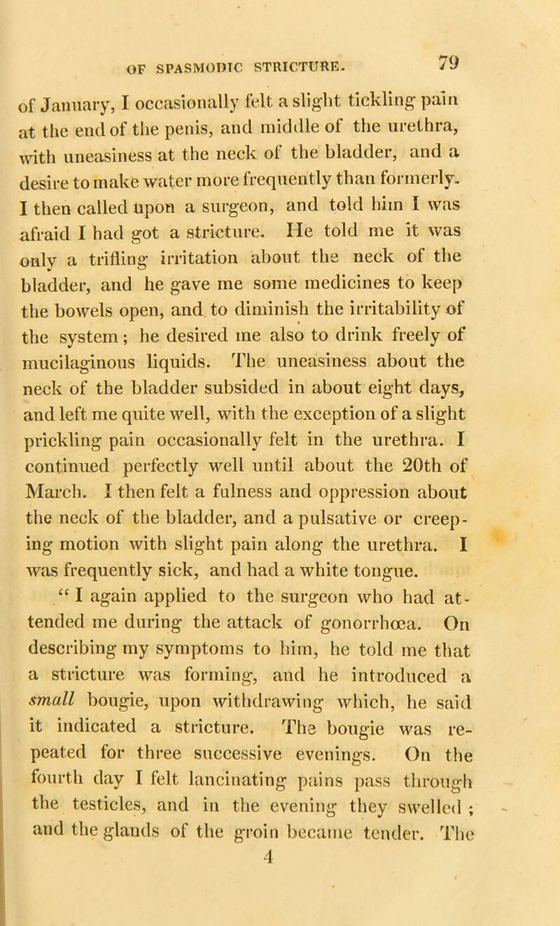 of January, I occasionally felt a slight tickling pain at the end of the penis, and middle ol the urethra, with uneasiness at the neck of the bladder, and a desire to make water more frequently than formerly. I then called upon a surgeon, and told him I was afraid I had got a stricture. He told me it was only a trifling irritation about the neck of the bladder, and he gave me some medicines to keep the bowels open, and to diminish the irritability of the system; he desired me also to drink freely of mucilaginous liquids. The uneasiness about the neck of the bladder subsided in about eight days, and left me quite well, with the exception of a slight prickling pain occasionally felt in the urethra. I continued perfectly well until about the 20th of March. I then felt a fulness and oppression about the neck of the bladder, and a pulsative or creep- ing motion with slight pain along the urethra. I was frequently sick, and had a white tongue. “ I again applied to the surgeon who had at- tended me during the attack of gonorrhoea. On describing my symptoms to him, he told me that a stricture was forming, and he introduced a small bougie, upon withdrawing which, he said it indicated a stricture. The bougie was re- peated for three successive evenings. On the fourth day I felt lancinating pains pass through the testicles, and in the evening they swelled ; and the glands of the groin became tender. The 4