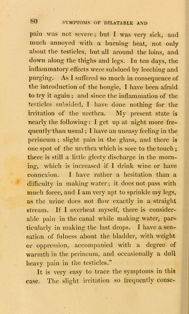 pain was not severe; but I was very sick, and much annoyed with a burning heat, not only about the testicles, but all around the loins, and down along the thighs and legs. In ten days, the inflammatory effects were subdued by leeching and purging. As I suffered so much in consequence of the introduction of the bougie, I have been afraid to try it again; and since the inflammation of the testicles subsided, I have done nothing for the irritation of the urethra. My present state is nearly the following: I get up at night more fre- quently'than usual; I have an uneasy feeling in the perineum ; slight pain in the glans, and there is one spot of the urethra which is sore to the touch; there is still a little gleetv discharge in the morn- ing, which is increased if I drink wine or have connexion. I have rather a hesitation than a difficulty in making water; it does not pass with much force, and I am very apt to sprinkle my legs, as the urine does not flow exactly in a straight stream. If I overheat myself, there is consider- able pain in the canal while making water, par- ticularly in making the last drops. I have a sen- sation of fulness about the bladder, with weight or oppression, accompanied with a degree of warmth in the perineum, and occasionally a dull heavy pain in the testicles.” It is very easy to trace the symptoms in this case. The slight irritation so frequently conse-