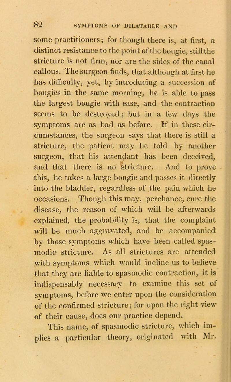 some practitioners; for though there is, at first, a distinct resistance to the point of the bougie, still the stricture is not firm, nor are the sides of the canal callous. The surgeon finds, that although at first he has difficulty, yet, by introducing a succession of bougies in the same morning, he is able to pass the largest bougie with ease, and the contraction seems to be destroyed; but in a few days the symptoms are as bad as before. If in these cir- cumstances, the surgeon says that there is still a stricture, the patient may be told by another surgeon, that his attendant has been deceived, and that there is no stricture. And to prove this, he takes a large bougie and passes it directly into the bladder, regardless of the pain which he occasions. Though this may, perchance, cure the disease, the reason of which will be afterwards explained, the probability is, that the complaint will be much aggravated, and be accompanied by those symptoms which have been called spas- modic stricture. As all strictures are attended with symptoms which would incline us to believe that they are liable to spasmodic contraction, it is indispensably necessary to examine this set of symptoms, before we enter upon the consideration of the confirmed stricture; for upon the right view of their cause, does our practice depend. This name, of spasmodic stricture, which im- plies a particular theory, originated with Mr.