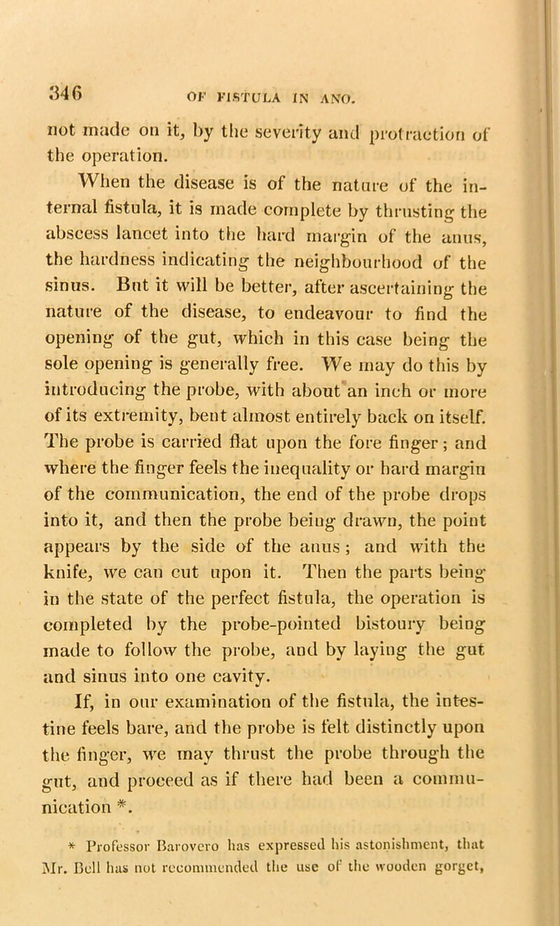 346 not made on it, by the severity and protraction of the operation. When the disease is of the nature of the in- ternal fistula, it is made complete by thrusting the abscess lancet into the hard margin of the anus, the hardness indicating the neighbourhood of the sinus. But it will be better, after ascertaining the nature of the disease, to endeavour to find the opening of the gut, which in this case being the sole opening is generally free. We may do this by introducing the probe, with about an inch or more of its extremity, bent almost entirely back on itself. The probe is carried flat upon the fore finger; and where the finger feels the inequality or hard margin of the communication, the end of the probe drops into it, and then the probe being drawn, the point appears by the side of the anus ; and with the knife, we can cut upon it. Then the parts being- in the state of the perfect fistula, the operation is completed by the probe-pointed bistoury being made to follow the probe, and by laying the gut and sinus into one cavity. If, in our examination of the fistula, the intes- tine feels bare, and the probe is felt distinctly upon the finger, we may thrust the probe through the gut, and proceed as if there had been a commu- nication *. * Professor Barovcro has expressed his astonishment, that Mr. Bell has not recommended the use of the wooden gorget,