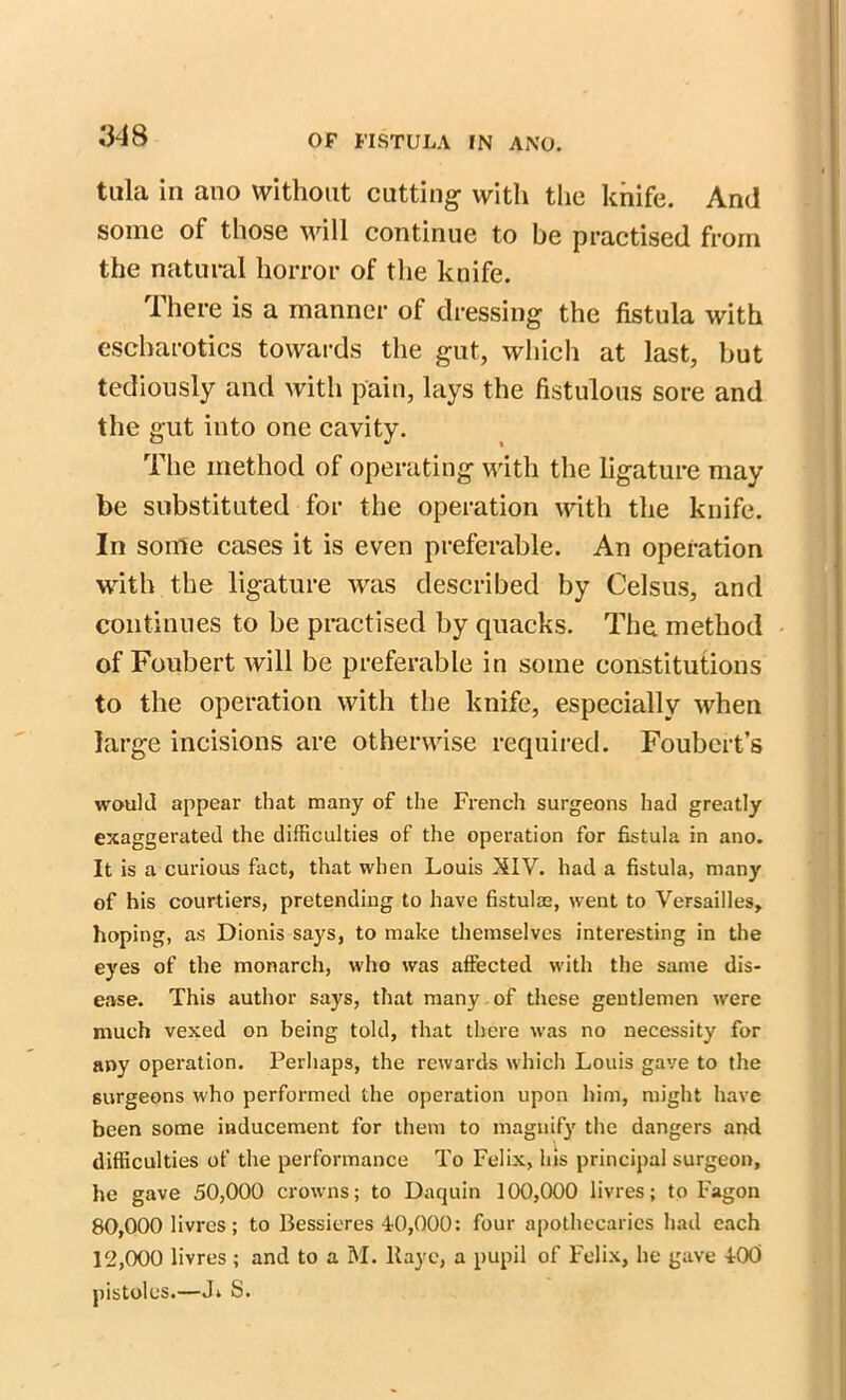 MS tula in ano without cutting with the knife. And some of those will continue to be practised from the natural horror of the knife. There is a manner of dressing the fistula with escharotics towards the gut, which at last, but tediously and with pain, lays the fistulous sore and the gut into one cavity. The method of operating with the ligature may be substituted for the operation with the knife. In some cases it is even preferable. An operation with the ligature was described by Celsus, and continues to be practised by quacks. The method of Foubert will be preferable in some constitutions to the operation with the knife, especially when large incisions are otherwise required. Foubert’s would appear that many of the French surgeons had greatly exaggerated the difficulties of the operation for fistula in ano. It is a curious fact, that when Louis XIV. had a fistula, many of his courtiers, pretending to have fistulse, went to Versailles, hoping, as Dionis says, to make themselves interesting in the eyes of the monarch, who was affected with the same dis- ease. This author says, that many of these gentlemen were much vexed on being told, that there was no necessity for any operation. Perhaps, the rewards which Louis gave to the surgeons who performed the operation upon him, might have been some inducement for them to magnify the dangers and difficulties of the performance To Felix, his principal surgeon, he gave 50,000 crowns; to Daquin 100,000 livres; to Fagon 80.000 livres; to Bessieres 40,000: four apothecaries had each 12.000 livres ; and to a M. llayc, a pupil of Felix, he gave 4-00 pistoles.—J» S.