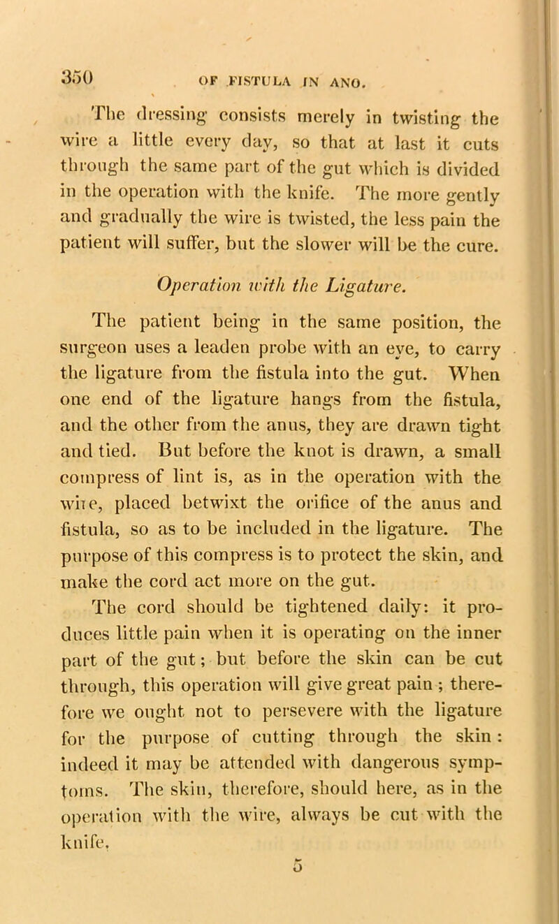 The dressing- consists merely in twisting the wire a little every day, so that at last it cuts through the same part of the gut which is divided in the operation with the knife. The more gently and gradually the wire is twisted, the less pain the patient will suffer, but the slower will be the cure. Operation with the Ligature. The patient being in the same position, the surgeon uses a leaden probe with an eye, to carry the ligature from the fistula into the gut. When one end of the ligature hangs from the fistula, and the other from the anus, they are drawn tight and tied. But before the knot is drawn, a small compress of lint is, as in the operation with the wire, placed betwixt the orifice of the anus and fistula, so as to be included in the ligature. The purpose of this compress is to protect the skin, and make the cord act more on the gut. The cord should be tightened daily: it pro- duces little pain when it is operating on the inner part of the gut; but before the skin can be cut through, this operation will give great pain ; there- fore we ought not to persevere with the ligature for the purpose of cutting through the skin: indeed it may be attended with dangerous symp- toms. The skin, therefore, should here, as in the operation with the wire, always be cut with the knife.