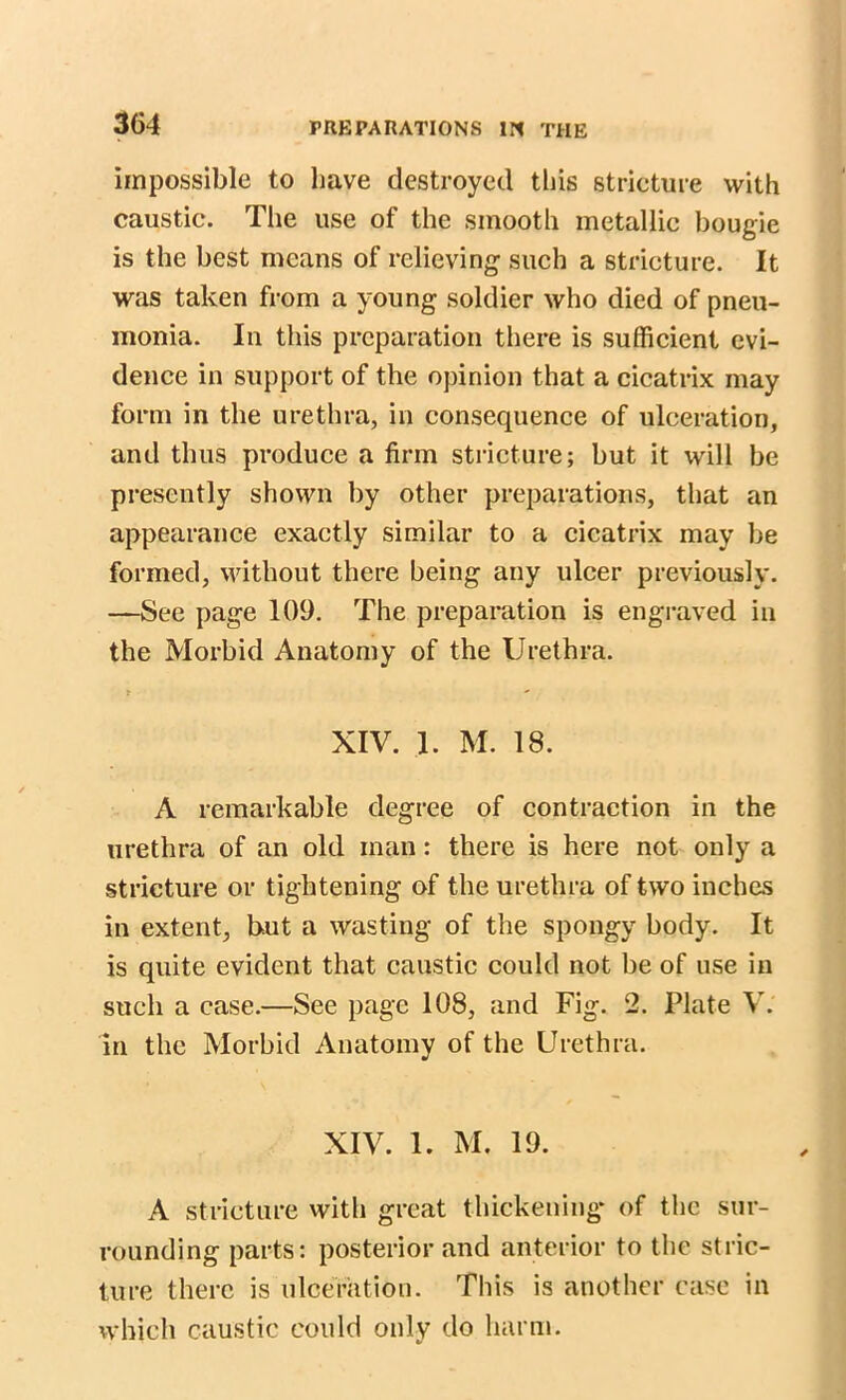 impossible to have destroyed this stricture with caustic. The use of the smooth metallic bougie is the best means of relieving such a stricture. It was taken from a young soldier who died of pneu- monia. In this preparation there is sufficient evi- dence in support of the opinion that a cicatrix may form in the urethra, in consequence of ulceration, and thus produce a firm stricture; but it will be presently shown by other preparations, that an appearance exactly similar to a cicatrix may be formed, without there being any ulcer previously. —See page 109. The preparation is engraved in the Morbid Anatomy of the Urethra. t - XIV. 1. M. 18. A remarkable degree of contraction in the urethra of an old man: there is here not only a stricture or tightening of the urethra of two inches in extent, but a wasting of the spongy body. It is quite evident that caustic could not be of use in such a case.—See page 108, and Fig. 2. Plate V. in the Morbid Anatomy of the Urethra. XIV. 1. M. 19. A stricture with great thickening* of the sur- rounding parts; posterior and anterior to the stric- ture there is ulceration. This is another case in which caustic could only do harm.