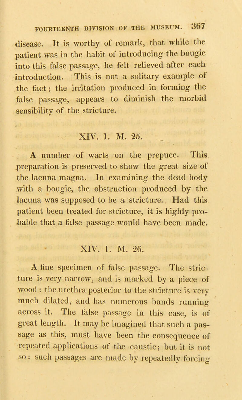 disease. It is worthy of remark, that while the patient was in the habit of introducing the bougie into this false passage, he felt relieved after each introduction. This is not a solitary example of the fact; the irritation produced in forming the false passage, appears to diminish the morbid sensibility of the stricture. j XIV. 1. M. 25. A number of warts on the prepuce. This preparation is preserved to show the great size of the lacuna magna. In examining the dead body with a bougie, the obstruction produced by the lacuna was supposed to be a stricture. Had this patient been treated for stricture, it is highly pro- bable that a false passage would have been made. XIV. 1. M. 26. A fine specimen of false passage. The stric- ture is very narrow, and is marked by a piece of wood : the urethra posterior to the stricture is very much dilated, and has numerous bands running across it. The false passage in this case, is of great length. It may be imagined that such a pas- sage as this, must have been the consequence of repeated applications of the caustic; but it is not so: such passages are made by repeatedly forcing