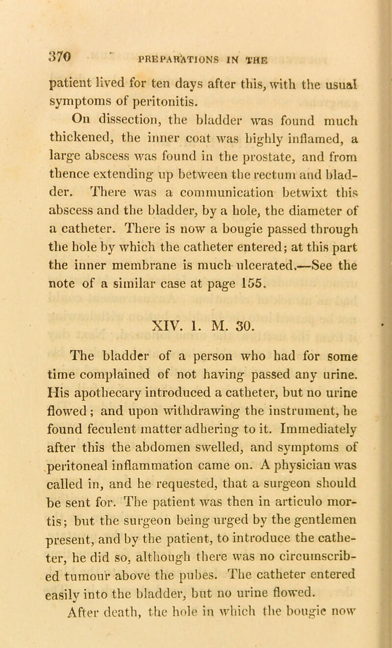 patient lived for ten days after this, with the usual symptoms of peritonitis. On dissection, the bladder was found much thickened, the inner coat was highly inflamed, a large abscess was found in the prostate, and from thence extending up between the rectum and blad- der. There was a communication betwixt this abscess and the bladder, by a bole, the diameter of a catheter. There is now a bougie passed through the hole by which the catheter entered; at this part the inner membrane is much ulcerated.—See the note of a similar case at page 155. XIV. 1. M. 30. The bladder of a person who had for some time complained of not having passed any urine. His apothecary introduced a catheter, but no urine flowed ; and upon withdrawing the instrument, he found feculent matter adhering to it. Immediately after this the abdomen swelled, and symptoms of peritoneal inflammation came on. A physician was called in, and he requested, that a surgeon should be sent for. The patient was then in articulo mor- tis; but tbe surgeon being urged by the gentlemen present, and by the patient, to introduce the cathe- ter, he did so, although there was no circumscrib- ed tumour above the pubes. The catheter entered easily into the bladder, but no urine flowed. After death, the hole in which the bougie now