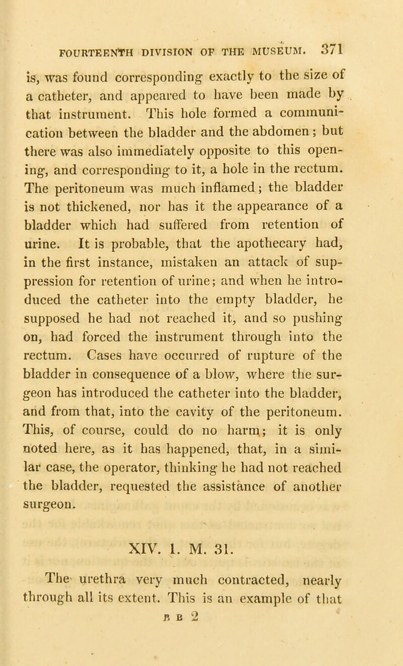 is, was found corresponding exactly to the size of a catheter, and appeared to have been made by that instrument. This hole formed a communi- cation between the bladder and the abdomen ; but there was also immediately opposite to this open- ing, and corresponding to it, a hole in the rectum. The peritoneum was much inflamed; the bladder is not thickened, nor has it the appearance of a bladder which had suffered from retention of urine. It is probable, that the apothecary had, in the first instance, mistaken an attack of sup- pression for retention of urine; and when he intro- duced the catheter into the empty bladder, he supposed he had not reached it, and so pushing on, had forced the instrument through into the rectum. Cases have occurred of rupture of the bladder in consequence of a blow, where the sur- geon has introduced the catheter into the bladder, and from that, into the cavity of the peritoneum. This, of course, could do no harm; it is only noted here, as it has happened, that, in a simi- lar case, the operator, thinking he had not reached the bladder, requested the assistance of another surgeon. XIV. 1. M. 31. The' urethra very much contracted, nearly through all its extent. This is an example of that r b 2