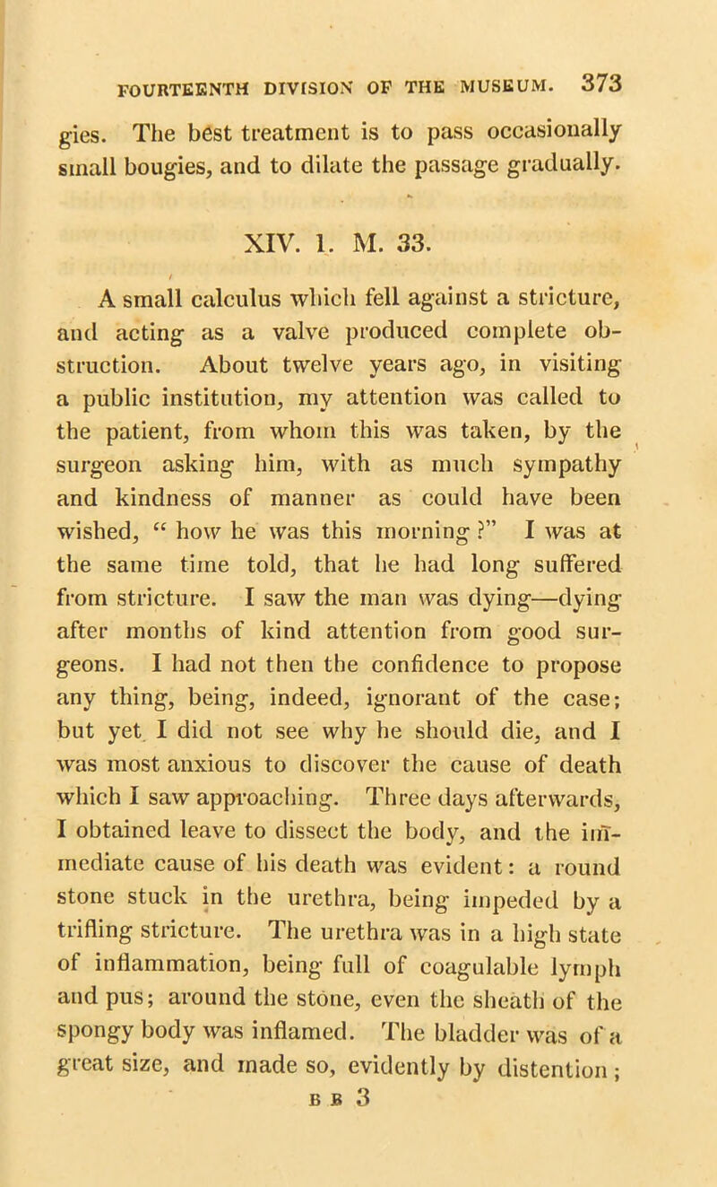 gies. The best treatment is to pass occasionally small bougies, and to dilate the passage gradually. XIV. 1. M. 33. / A small calculus which fell against a stricture, and acting as a valve produced complete ob- struction. About twelve years ago, in visiting a public institution, my attention was called to the patient, from whom this was taken, by the surgeon asking him, with as much sympathy and kindness of manner as could have been wished, “ how he was this morning ?” I was at the same time told, that he had long suffered from stricture. I saw the man was dying—dying- after months of kind attention from good sur- geons. I had not then the confidence to propose any thing, being, indeed, ignorant of the case; but yet I did not see why he should die, and I was most anxious to discover the cause of death which I saw approaching. Three days afterwards, I obtained leave to dissect the body, and the im- mediate cause of his death was evident: a round stone stuck in the urethra, being impeded by a trifling stricture. The urethra was in a high state of inflammation, being full of coagulable lymph and pus; around the stone, even the sheath of the spongy body was inflamed. The bladder was of a great size, and made so, evidently by distention; B J5 3