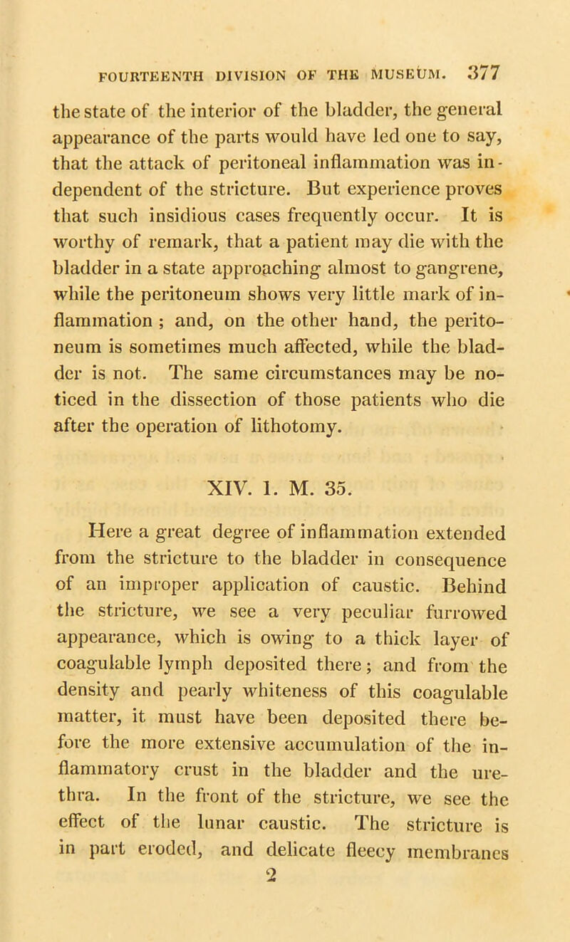 the state of the interior of the bladder, the general appearance of the parts would have led one to say, that the attack of peritoneal inflammation was in- dependent of the stricture. But experience proves that such insidious cases frequently occur. It is worthy of remark, that a patient may die with the bladder in a state approaching almost to gangrene, while the peritoneum shows very little mark of in- flammation ; and, on the other hand, the perito- neum is sometimes much affected, while the blad- der is not. The same circumstances may be no- ticed in the dissection of those patients who die after the operation of lithotomy. XIV. 1. M. 35. Here a great degree of inflammation extended from the stricture to the bladder in consequence of an improper application of caustic. Behind the stricture, we see a very peculiar furrowed appearance, which is owing to a thick layer of coagulable lymph deposited there; and from the density and pearly whiteness of this coagulable matter, it must have been deposited there be- fore the more extensive accumulation of the in- flammatory crust in the bladder and the ure- thra. In the front of the stricture, we see the effect of the lunar caustic. The stricture is in part eroded, and delicate fleecy membranes 2