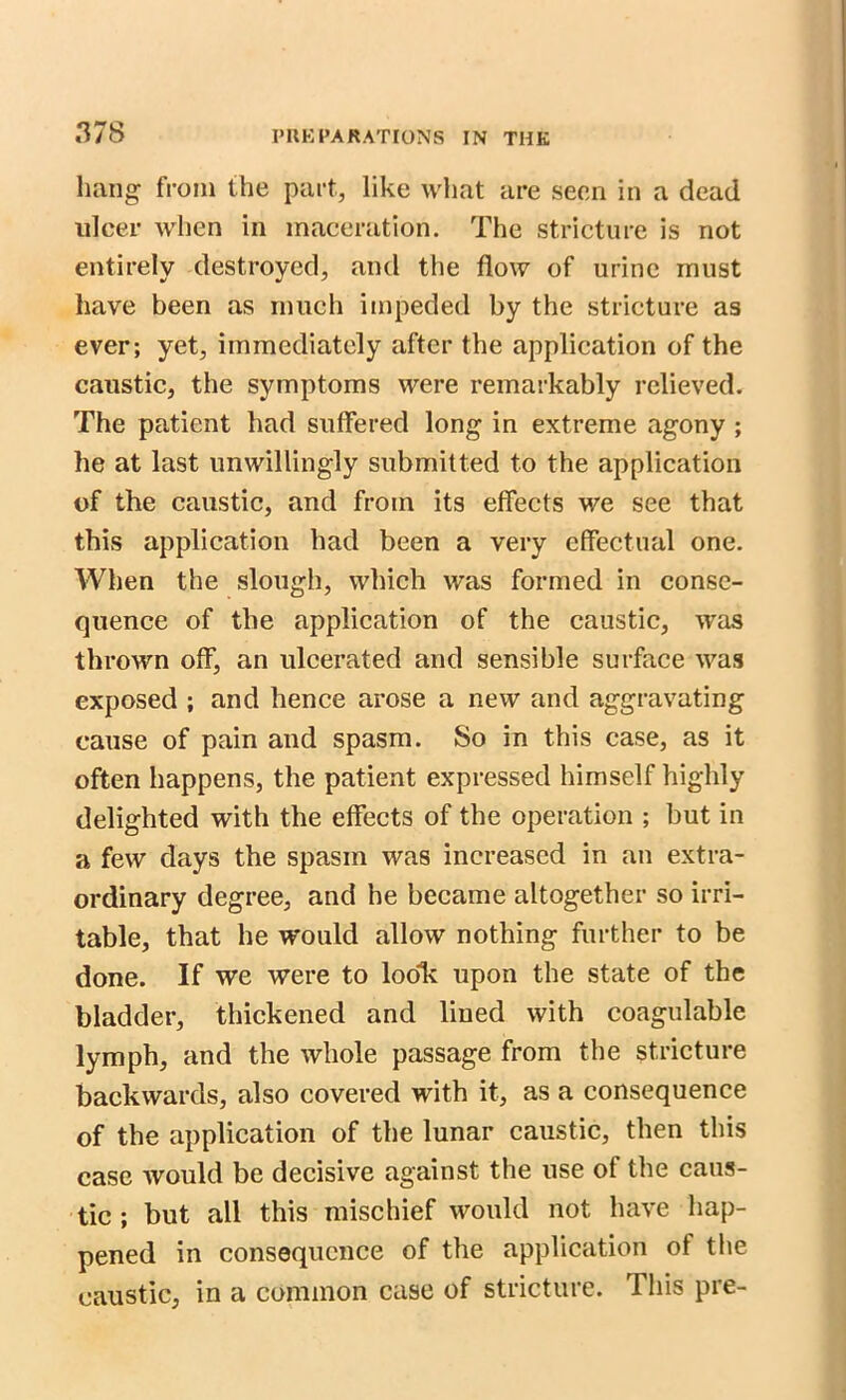 hang from the part, like what are seen in a dead ulcer when in maceration. The stricture is not entirely destroyed, and the flow of urine must have been as much impeded by the stricture as ever; yet, immediately after the application of the caustic, the symptoms were remarkably relieved. The patient had suffered long in extreme agony ; he at last unwillingly submitted to the application of the caustic, and from its effects we see that this application had been a very effectual one. When the slough, which was formed in conse- quence of the application of the caustic, was thrown off, an ulcerated and sensible surface was exposed ; and hence arose a new and aggravating cause of pain and spasm. So in this case, as it often happens, the patient expressed himself highly delighted with the effects of the operation ; but in a few days the spasm was increased in an extra- ordinary degree, and he became altogether so irri- table, that he would allow nothing further to be done. If we were to look upon the state of the bladder, thickened and lined with coagulable lymph, and the whole passage from the stricture backwards, also covered with it, as a consequence of the application of the lunar caustic, then this case would be decisive against the use of the caus- tic ; but all this mischief would not have hap- pened in consequence of the application of the caustic, in a common case of stricture. This pre-