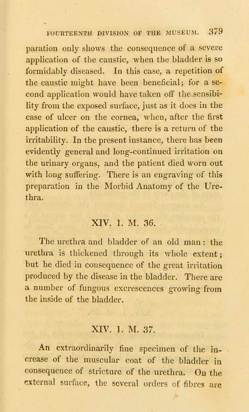 pamtion only shows the consequence of a severe application of the caustic, when the bladder is so formidably diseased. In this case, a repetition of the caustic might have been beneficial; for a se- cond application would have taken off the.sensibi- lity from the exposed surface, just as it does in the case of ulcer on the cornea, when, after the first application of the caustic, there is a return of the irritability. In the present instance, there has been evidently general and long-continued irritation oil the urinary organs, and the patient died worn out with long suffering. There is an engraving of this preparation in the Morbid Anatomy of the Ure- thra. XIV. 1. M. 36. The urethra and bladder of an old man : the urethra is thickened through its whole extent; but he died in consequence of the great irritation produced by the disease in the bladder. There are a number of fungous excrescences growing from the inside of the bladder. XIV. 1. M. 37. An extraordinarily fine specimen of the in- crease of the muscular coat of the bladder in consequence of stricture of the urethra. On the external surface, the several orders of fibres are