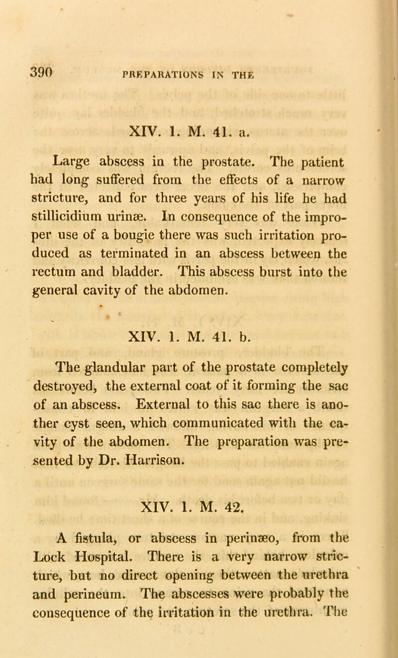 XIV. 1. M. 41. a. Large abscess in the prostate. The patient had long suffered from the effects of a narrow stricture, and for three years of his life he had stillicidium urinse. In consequence of the impro- per use of a bougie there was such irritation pro- duced as terminated in an abscess between the rectum and bladder. This abscess burst into the general cavity of the abdomen. , * XIV. 1. M. 41. b. The glandular part of the prostate completely destroyed, the external coat of it forming the sac of an abscess. External to this sac there is ano- ther cyst seen, which communicated with the ca- vity of the abdomen. The preparation was pre- sented by Dr. Harrison. XIV. 1. M. 42. A fistula, or abscess in perinseo, from the Lock Hospital. There is a very narrow stric- ture, but no direct opening between the urethra and perineum. The abscesses were probably the consequence of the irritation in the urethra. The