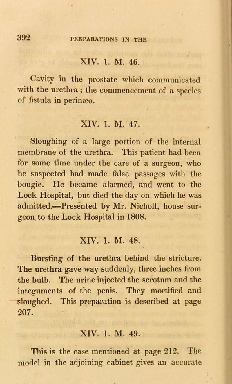 XIV. 1. M. 4G. Cavity in the prostate which communicated with the urethra; the commencement of a species of fistula in perinoeo. XIV. 1. M. 47. Sloughing of a large portion of the internal membrane of the urethra. This patient had been for some time under the care of a surgeon, who he suspected had made false passages with the bougie. He became alarmed, and went to the Lock Hospital, but died the day on which he was admitted.—Presented by Mr. Nicholl, house sur- geon to the Lock Hospital in 1808. XIV. 1. M. 48. Bursting of the urethra behind the stricture. The urethra gave way suddenly, three inches from the bulb. The urine injected the scrotum and the integuments of the penis. They mortified and sloughed. This preparation is described at page 207. XIV. 1. M. 49. This is the case mentioned at page 212. The model in the adjoining cabinet gives an accurate