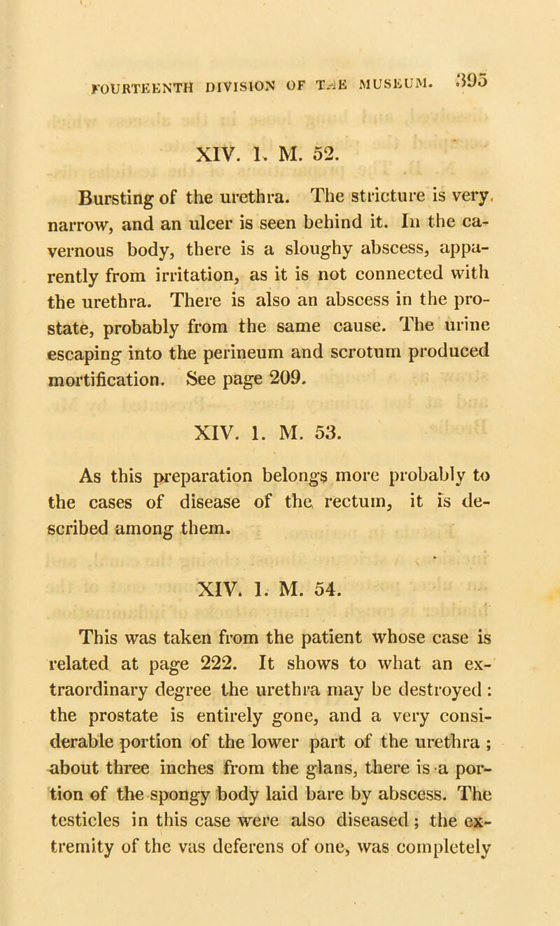 XIV. I. M. 52. Bursting of the urethra. The stricture is very, narrow, and an ulcer is seen behind it. In the ca- vernous body, there is a sloughy abscess, appa- rently from irritation, as it is not connected with the urethra. There is also an abscess in the pro- state, probably from the same cause. The urine escaping into the perineum and scrotum produced mortification. See page 209. XIV. 1. M. 53. As this preparation belongs more probably to the cases of disease of the rectum, it is de- scribed among them. XIV. 1. M. 54. ' ' j. This was taken from the patient whose case is related at page 222. It shows to what an ex- traordinary degree the urethra may be destroyed : the prostate is entirely gone, and a very consi- derable portion of the lower part of the urethra ; about three inches from the glans, there is a por- tion of the spongy body laid bare by abscess. The testicles in this case were also diseased; the ex- tremity of the vas deferens of one, was completely