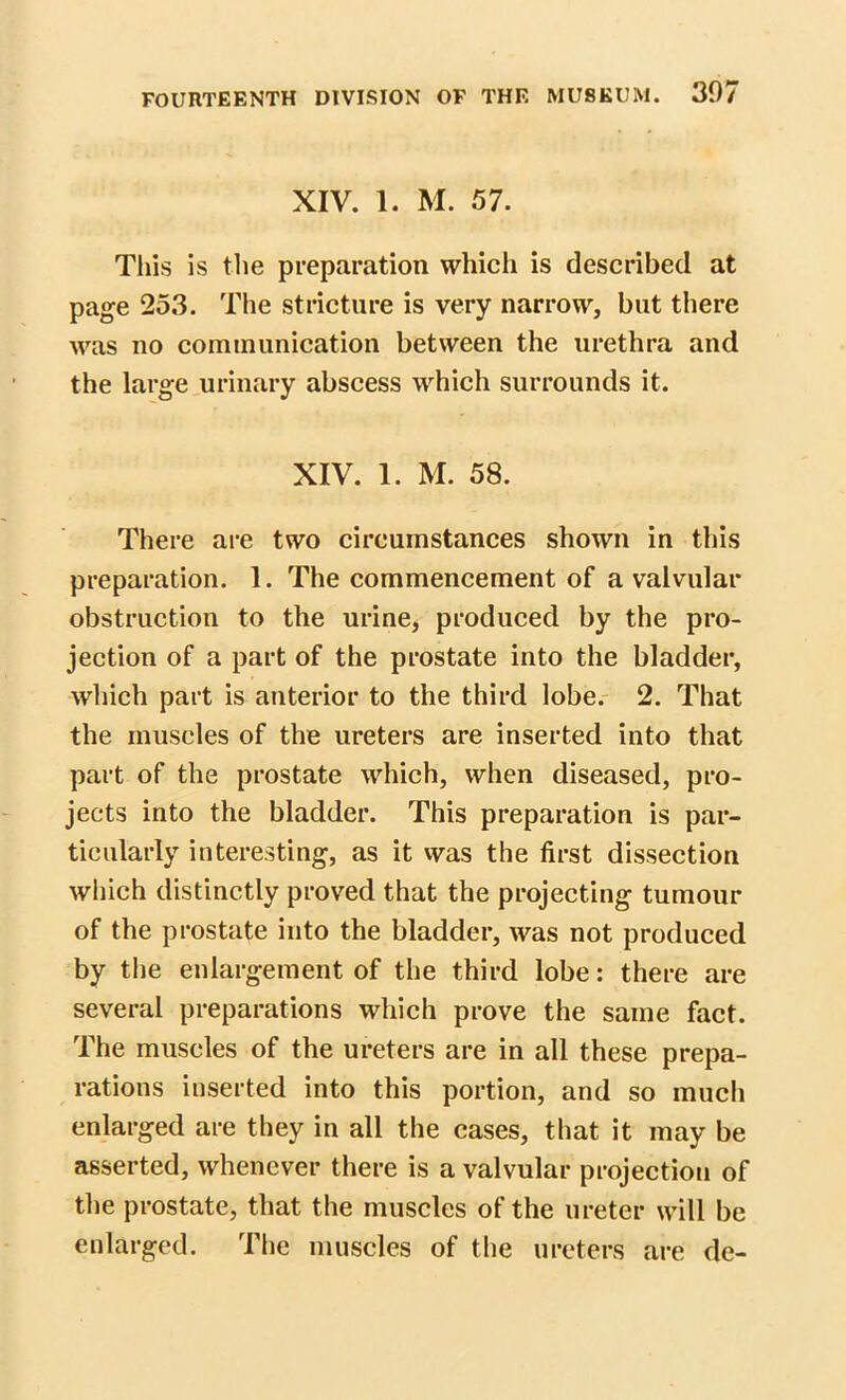 XIV. 1. M. 57. Tliis is the preparation which is described at page 253. The stricture is very narrow, but there was no communication between the urethra and the large urinary abscess which surrounds it. XIV. 1. M. 58. There are two circumstances shown in this preparation. 1. The commencement of a valvular obstruction to the urine, produced by the pro- jection of a part of the prostate into the bladder, which part is anterior to the third lobe. 2. That the muscles of the ureters are inserted into that part of the prostate which, when diseased, pro- jects into the bladder. This preparation is par- ticularly interesting, as it was the first dissection which distinctly proved that the projecting tumour of the prostate into the bladder, was not produced by the enlargement of the third lobe: there are several preparations which prove the same fact. The muscles of the ureters are in all these prepa- rations inserted into this portion, and so much enlarged are they in all the cases, that it may be asserted, whenever there is a valvular projection of the prostate, that the muscles of the ureter will be enlarged. The muscles of the ureters are de-