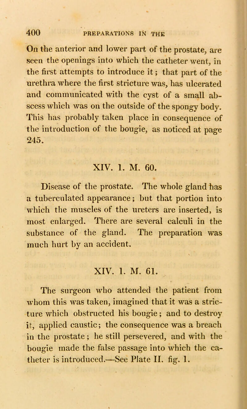 On the anterior and lower part of the prostate, are seen the openings into which the catheter went, in the first attempts to introduce it; that part of the urethra where the first stricture was, has ulcerated and communicated with the cyst of a small ab- scess which was on the outside of the spongy body. This has probably taken place in consequence of the introduction of the bougie, as noticed at page 245. XIV. 1. M. 60. Disease of the prostate. The whole gland has a tuberculated appearance; but that portion into which the muscles of the ureters are inserted, is most enlarged. There are several calculi in the substance of the gland. The preparation was much hurt by an accident. XIV. 1. M. 61. The surgeon who attended the patient from whom this was taken, imagined that it was a stric- ture which obstructed his bougie; and to destroy it, applied caustic; the consequence was a breach in the prostate; he still persevered, and with the bougie made the false passage into which the ca- theter is introduced.—See Plate II. fig. I.