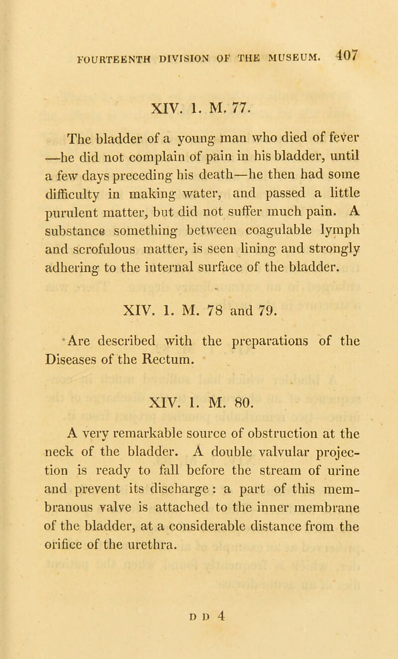 XIV. 1. M. 77. The bladder of a young man who died of fever —he did not complain of pain in his bladder, until a few days preceding his death—he then had some difficulty in making water, and passed a little purulent matter, but did not suffer much pain. A substance something between coagulable lymph and scrofulous matter, is seen lining and strongly adhering to the internal surface of the bladder. XIV. 1. M. 78 and 79. Are described with the preparations of the Diseases of the Rectum. XIV. 1. M. 80. A very remarkable source of obstruction at the neck of the bladder. A double valvular projec- tion is ready to fall before the stream of urine and prevent its discharge : a part of this mem- branous valve is attached to the inner membrane of the bladder, at a considerable distance from the orifice of the urethra.