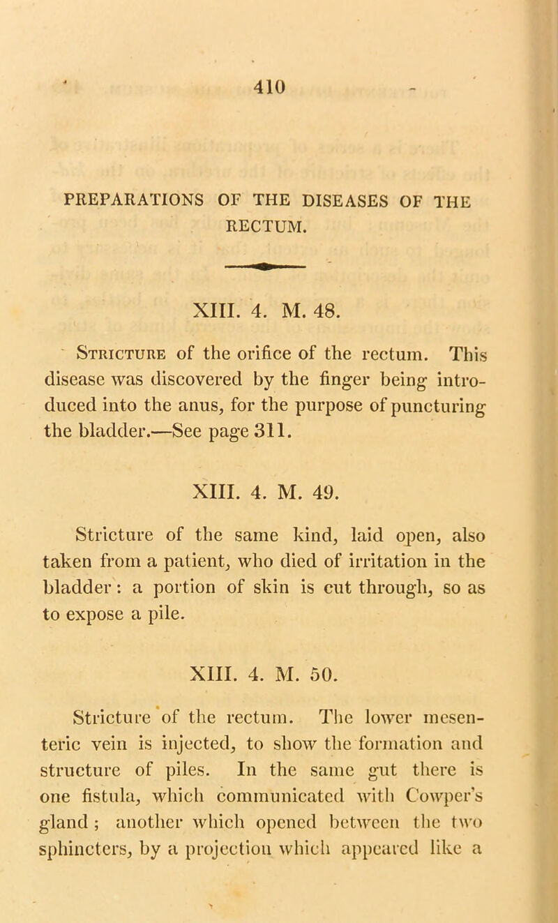 PREPARATIONS OF THE DISEASES OF THE RECTUM. XIII. 4. M. 48. Stricture of the orifice of the rectum. This disease was discovered by the finger being intro- duced into the anus, for the purpose of puncturing the bladder.—See page 311. XIII. 4. M. 49. Stricture of the same kind, laid open, also taken from a patient, who died of irritation in the bladder: a portion of skin is cut through, so as to expose a pile. XIII. 4. M. 50. Stricture of the rectum. The lower mesen- teric vein is injected, to show the formation and structure of piles. In the same gut there is one fistula, which communicated with C’owper’s gland ; another which opened between the two sphincters, by a projection which appeared like a