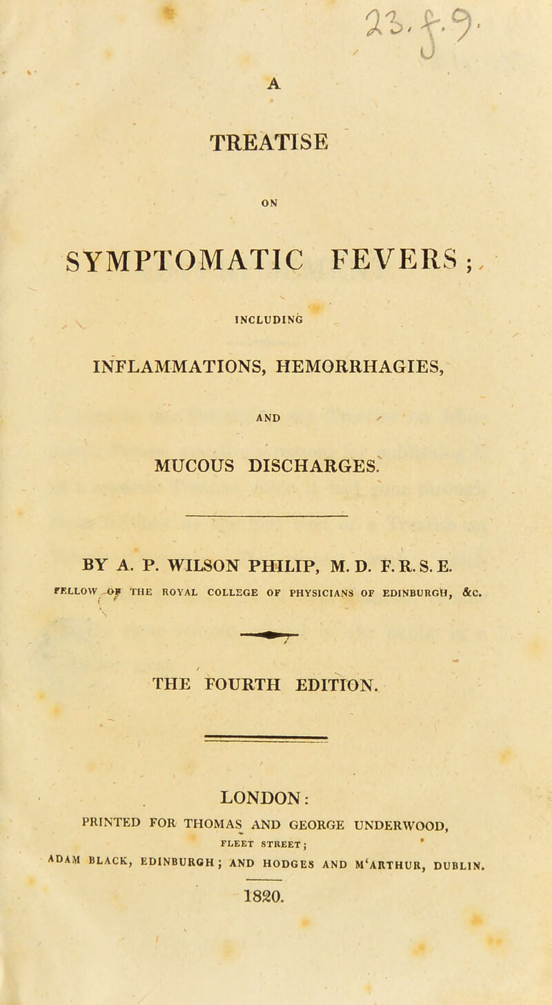 ' 0 A TREATISE ON SYMPTOMATIC FEVERS INCLUDING INFLAMMATIONS, HEMORRHAGIES, AND MUCOUS DISCHARGES. BY A. P. WILSON PHILIP, M. D. F. R. S. E. FELLOW THE ROYAL COLLEGE OF PHYSICIANS OF EDINBURG^, &C. / THE FOURTH EDITION. LONDON: PRINTED FOR THOMAS AND GEORGE UNDERWOOD, FLEET STREET; ADAM BLACK, EDINBURGH; AND HODGES AND M'ARTHUR, DUBLIN. 1820.