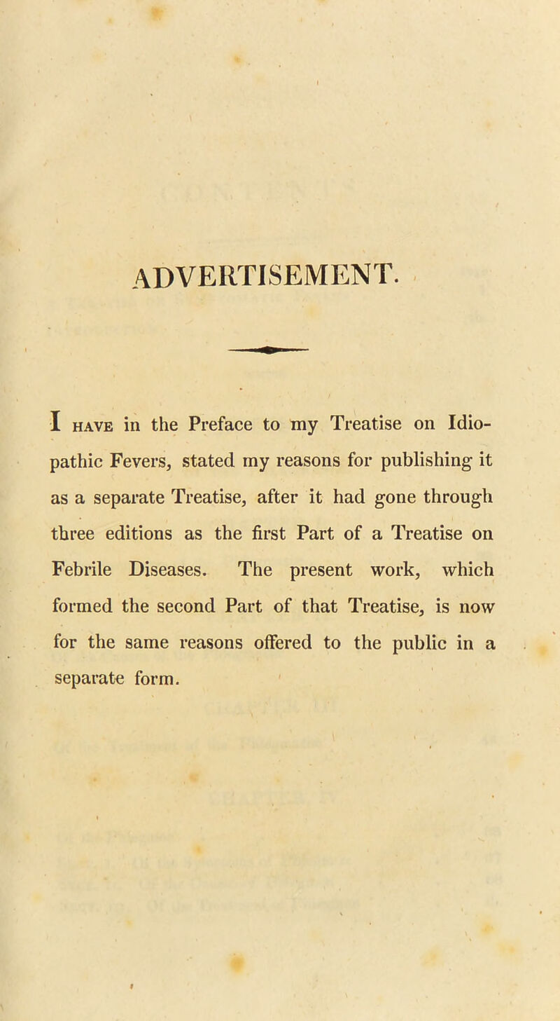 ADVERTISEMENT. I have in the Preface to my Treatise on Idio- pathic Fevers, stated my reasons for publishing it as a separate Treatise, after it had gone through three editions as the first Part of a Treatise on Febrile Diseases. The present work, which formed the second Part of that Treatise, is now for the same reasons offered to the public in a separate form.