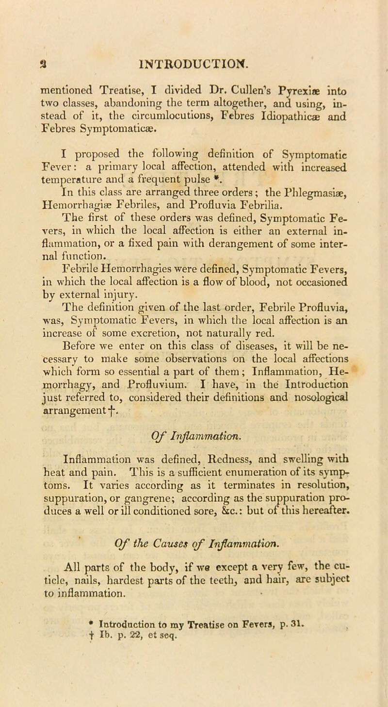 mentioned Treatise, I divided Dr. Cullen’s Pyrexiae into two classes, abandoning the term altogether, and using, in- stead of it, the circumlocutions, Febres Idiopathicae and Febres Symptomaticae. I proposed the following definition of Symptomatic Fever: a primary local affection, attended with increased temperature and a frequent pulse *. In this class are arranged three orders; the Phlegmasiae, Hemorrhagise Febriles, and Profiuvia Febrilia. The first of these orders was defined, Symptomatic Fe- vers, in which the local affection is either an external in- flammation, or a fixed pain with derangement of some inter- nal function. Febrile Hemorrhagies were defined, Symptomatic Fevers, in which the local affection is a flow of blood, not occasioned by external injury. The definition given of the last order, Febrile Profiuvia, was, Symptomatic Fevers, in which the local affection is an increase of some excretion, not naturally red. Before we enter on this class of diseases, it will be ne- cessary to make some observations on the local affections which form so essential a part of them; Inflammation, He- morrhagy, and Profluvium. I have, in the Introduction just referred to, considered their definitions and nosological arrangement f. Of Inflammation. Inflammation was defined, Redness, and swelling with heat and pain. This is a sufficient enumeration of its symp- toms. It varies according as it terminates in resolution, suppuration, or gangrene; according as the suppuration pro- duces a well or ill conditioned sore, &c.: but of this hereafter. Of the Causes of Inflammation. All parts of the body, if ws except a very few, the cu- ticle, nails, hardest parts of the teeth, and hair, axe subject to inflammation. * Introduction to my Treatise on Fevers, p. 31. f lb. p. 22, et seq.