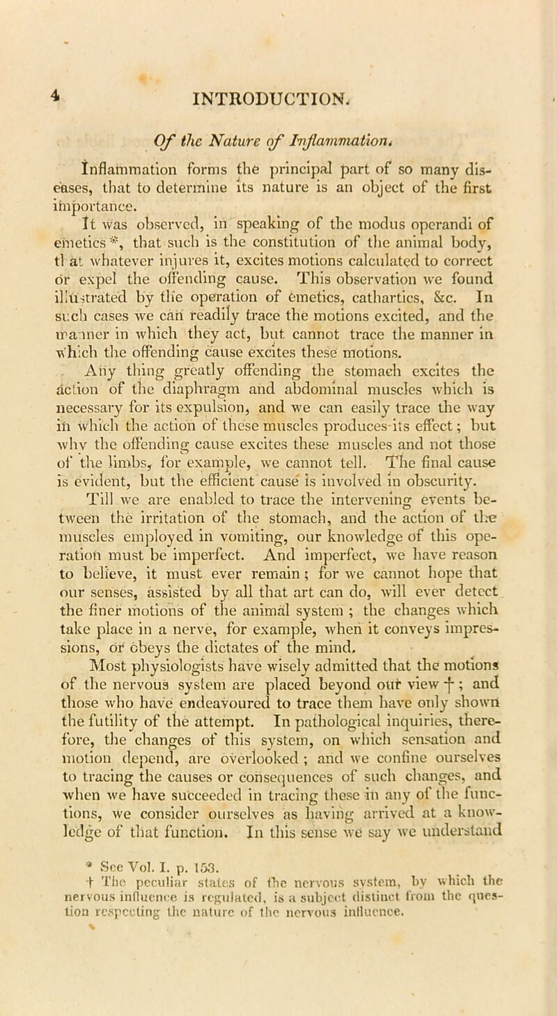 Of the Nature of Inflaviviat/ioiii inflammation forms the principal part of so many dis- eases, that to determine its nature is an object of the first importance. It was observed, in speaking of the modus operandi of emetics that such is the constitution of the animal body, tl at whatever injures it, excites motions calculated to correct or expel the offending cause. This observation we found illustrated by the operation of emetics, cathartics, &c. In such cases we can readily trace the motions excited, and the manner in which they act, but cannot trace the manner in AVhich the offending cause excites these motions. Any thing greatly offending the stomach excites the action of the diaphragm and abdominal muscles which is necessary for its expulsion, and we can easily trace the way ill which the action of these muscles produces its effect; but whv the offending cause excites these muscles and not those of the limbs, for example, we cannot tell. The final cause is evident, but the efficient cause is involved in obscurity. Till we are enabled to trace the intervening events be- tween the irritation of the stomach, and the action of the muscles employed in vomiting, our knowledge of this ope- ration must be imperfect. And imperfect, we have reason to believe, it must ever remain; for we cannot hope that our senses, assisted by all that art can do, will ever detect the finer motions of the animal system ; the changes which take place in a nerve, for example, when it conveys impres- sions, or obeys the dictates of the mind. Most physiologists have wisely admitted that the motions of the nervous system are placed beyond out view *f-; and those who have endeavoured to trace them have only shown the futility of the attempt. In pathological inquiries, there- fore, the changes of this system, on which sensation and motion depend, are overlooked ; and we confine ourselves to tracing the causes or consequences of such changes, and when we have succeeded in tracing these in any of the func- tions, we consider ourselves as having arrived at a know- ledge of that function. In this sense we say we understand * See Yol. I. p. 153. t The peculiar states of the nervous system, by which the nervous influence is regulated, is a subject distiuct from the ques- tion respecting the nature of the nervous influence.