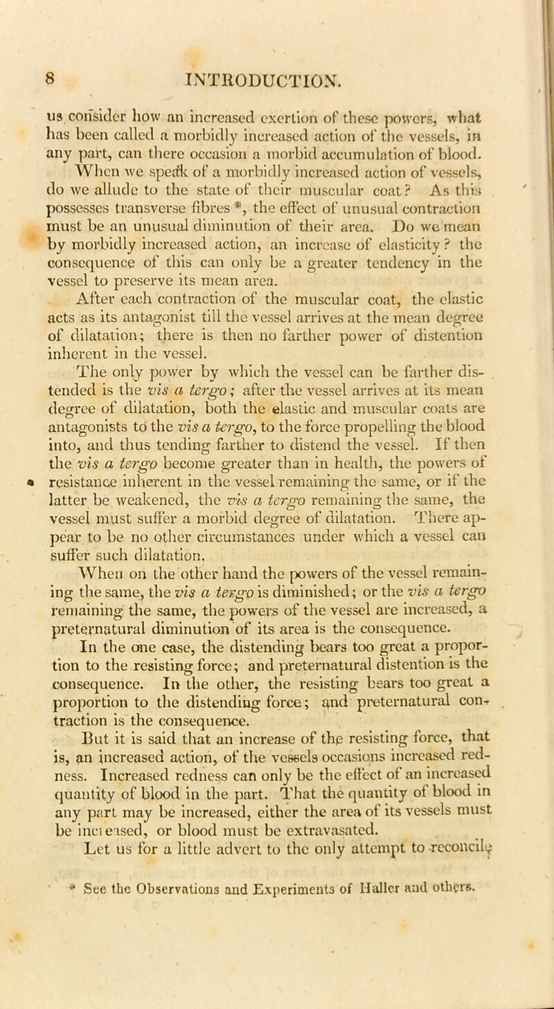 us consider how an increased exertion of these powers, what has been called a morbidly increased action of the vessels, in any part, can there occasion a morbid accumulation of blood. When we sped'k of a morbidly increased action of vessels, do we allude to the state of their muscular coat? As this possesses transverse fibres *, the effect of unusual contraction must be an unusual diminution of their area. Do we mean by morbidly increased action, an increase of elasticity ? the consequence of this can only be a greater tendency in the vessel to preserve its mean area. After each contraction of the muscular coat, the clastic acts as its antagonist till the vessel arrives at the mean degree of dilatation; there is then no farther power of distention inherent in the vessel. The only power by which the vessel can be farther dis- tended is the vis a tergo; after the vessel arrives at its mean decree of dilatation, both the elastic and muscular coats are antagonists to the vis a tergo, to the force propelling the blood into, and thus tending farther to distend the vessel. If then the vis a tergo become greater than in health, the powers of resistance inherent in the vessel remaining the same, or if the latter be weakened, the vis a tergo remaining the same, the vessel must suffer a morbid degree of dilatation. There ap- pear to be no other circumstances under which a vessel can suffer such dilatation. When on the other hand the powers of the vessel remain- ing the same, the vis a tergo is diminished; or the vis a tergo remaining the same, the powers of the vessel are increased, a preternatural diminution of its area is the consequence. In the one case, the distending bears too great a propor- tion to the resisting force; and preternatural distention is the consequence. In the other, the resisting bears too great a proportion to the distending force; and preternatural con- traction is the consequence. Rut it is said that an increase of the resisting force, that is, an increased action, of the vessels occasions increased red- ness. Increased redness can only be the effect of an increased quantity of blood in the part. That the quantity of blood in any part may be increased, either the area of its vessels must be increased, or blood must be extravasated. Let us for a little advert to the only attempt to -reconcile * See the Observations and Experiments of Haller and others.