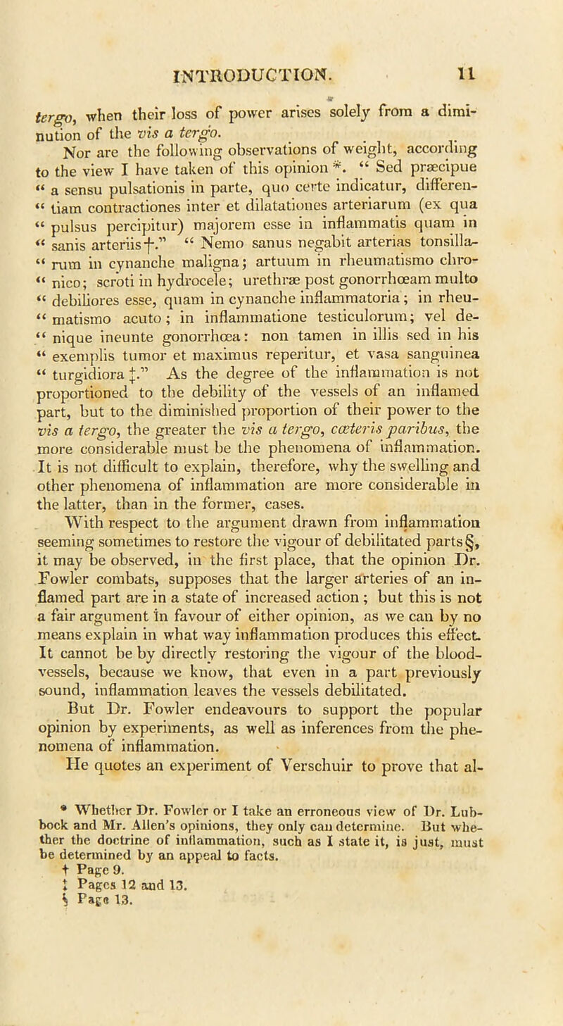 tergo, when their loss of power arises solely from a dimi- nution of the vis a tergo. Nor are the following observations of weight, according to the view I have taken of this opinion *. “ Sed prsecipue « a sensu pulsationis in parte, quo certe indicatur, differen- “ tiam contractiones inter et dilatationes arteriarum (ex qua “ pulsus percipitur) majorem esse in inflammatis quam in « sanis arteriis f“ Nemo sanus negahit arterias ton sill a^ “ rum in cynanche maligna; artuum in rheumatismo chro- “ nico; scroti in hydrocele; urethrae post gonorrhoeam multo « dehiliores esse, quam in cynanche inflammatoria; in rheu- “ matismo acuto; in inflammatione testiculorum; vel de- “ nique ineunte gonorrhoea: non tamen in illis sed in his “ exemplis tumor et maximus reperitur, et vasa sanguinea “ turgidiora As the degree of the inflammation is not proportioned to the debility of the vessels of an inflamed part, hut to the diminished proportion of their power to the vis a tergo, the greater the vis a tergo, caeteris paribus, the more considerable must he the phenomena of inflammation. It is not difficult to explain, therefore, why the swelling and other phenomena of inflammation are more considerable in the latter, than in the former, cases. With respect to the argument drawn from inflammation seeming sometimes to restore the vigour of debilitated parts §, it may be observed, in the first place, that the opinion Dr. Fowler combats, supposes that the larger arteries of an in- flamed part are in a state of increased action ; hut this is not a fair argument in favour of either opinion, as we can by no means explain in what way inflammation produces this effect. It cannot be by directly restoring the vigour of the blood- vessels, because we know, that even in a part previously sound, inflammation leaves the vessels debilitated. But Dr. Fowler endeavours to support the popular opinion by experiments, as well as inferences from the phe- nomena of inflammation. He quotes an experiment of Verschuir to prove that al- * Whether Dr. Fowler or I take an erroneous view of Dr. Lub- bock and Mr. Allen’s opinions, they only can determine. But whe- ther the doctrine of inflammation, such as I state it, is just, must be determined by an appeal to facts. t Page 9. t Pages 12 and 13.