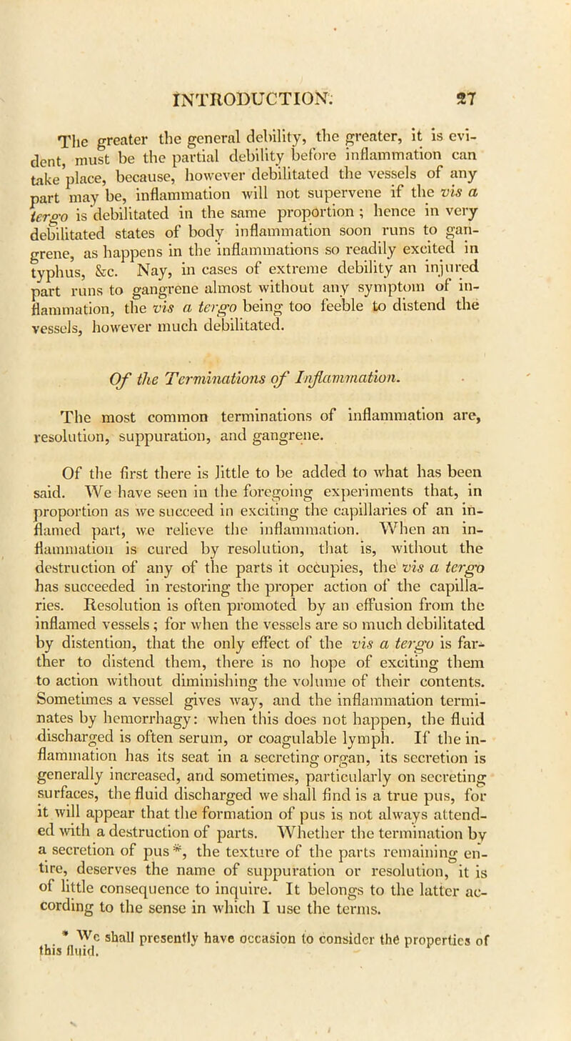 The greater the general debility, the greater, it is evi- dent, must be the partial debility before inflammation can take place, because, however debilitated the vessels of any part may be, inflammation will not supervene if the vis a ter go is debilitated in the same proportion; hence in very debilitated states of body inflammation soon runs to gan- grene, as happens in the inflammations so readily excited in typhus, &c. Nay, in cases of extreme debility an injured part runs to gangrene almost without any symptom of in- flammation, the vis a tergo being too feeble to distend the vessels, however much debilitated. Of the Terminations of Inflammation. The most common terminations of inflammation are, resolution, suppuration, and gangrene. Of the first there is little to be added to what has been said. We have seen in the foregoing experiments that, in proportion as we succeed in exciting the capillaries of an in- flamed part, we relieve the inflammation. When an in- flammation is cured by resolution, that is, without the destruction of any of the parts it occupies, the vis a tergo has succeeded in restoring the proper action of the capilla- ries. Resolution is often promoted by an effusion from the inflamed vessels; for when the vessels are so much debilitated by distention, that the only effect of the vis a tergo is far- ther to distend them, there is no hope of exciting them to action without diminishing the volume of their contents. Sometimes a vessel gives way, and the inflammation termi- nates by hemorrhagy: when this does not happen, the fluid discharged is often serum, or coagulable lymph. If the in- flammation has its seat in a secreting organ, its secretion is generally increased, and sometimes, particularly on secreting surfaces, the fluid discharged we shall find is a true pus, for it will appear that the formation of pus is not always attend- ed with a destruction of parts. Whether the termination by a secretion of pus*, the texture of the parts remaining en- tire, deserves the name of suppuration or resolution, it is of little consequence to inquire. It belongs to the latter ac- cording to the sense in which I use the terms. * Wc shall presently have occasion to consider the properties of this fluid.